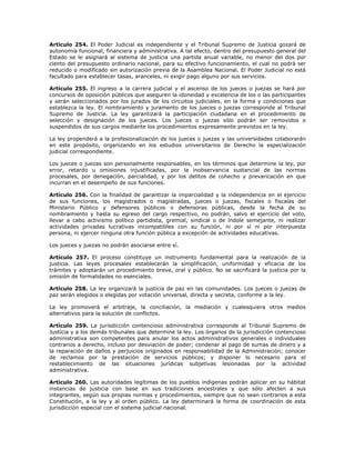 Artículo 254. El Poder Judicial es independiente y el Tribunal Supremo de Justicia gozará de
autonomía funcional, financiera y administrativa. A tal efecto, dentro del presupuesto general del
Estado se le asignará al sistema de justicia una partida anual variable, no menor del dos por
ciento del presupuesto ordinario nacional, para su efectivo funcionamiento, el cual no podrá ser
reducido o modificado sin autorización previa de la Asamblea Nacional. El Poder Judicial no está
facultado para establecer tasas, aranceles, ni exigir pago alguno por sus servicios.
Artículo 255. El ingreso a la carrera judicial y el ascenso de los jueces o juezas se hará por
concursos de oposición públicos que aseguren la idoneidad y excelencia de los o las participantes
y serán seleccionados por los jurados de los circuitos judiciales, en la forma y condiciones que
establezca la ley. El nombramiento y juramento de los jueces o juezas corresponde al Tribunal
Supremo de Justicia. La ley garantizará la participación ciudadana en el procedimiento de
selección y designación de los jueces. Los jueces o juezas sólo podrán ser removidos o
suspendidos de sus cargos mediante los procedimientos expresamente previstos en la ley.
La ley propenderá a la profesionalización de los jueces o juezas y las universidades colaborarán
en este propósito, organizando en los estudios universitarios de Derecho la especialización
judicial correspondiente.
Los jueces o juezas son personalmente responsables, en los términos que determine la ley, por
error, retardo u omisiones injustificadas, por la inobservancia sustancial de las normas
procesales, por denegación, parcialidad, y por los delitos de cohecho y prevaricación en que
incurran en el desempeño de sus funciones.
Artículo 256. Con la finalidad de garantizar la imparcialidad y la independencia en el ejercicio
de sus funciones, los magistrados o magistradas, jueces o juezas, fiscales o fiscalas del
Ministerio Público y defensores públicos o defensoras públicas, desde la fecha de su
nombramiento y hasta su egreso del cargo respectivo, no podrán, salvo el ejercicio del voto,
llevar a cabo activismo político partidista, gremial, sindical o de índole semejante, ni realizar
actividades privadas lucrativas incompatibles con su función, ni por sí ni por interpuesta
persona, ni ejercer ninguna otra función pública a excepción de actividades educativas.
Los jueces y juezas no podrán asociarse entre sí.
Artículo 257. El proceso constituye un instrumento fundamental para la realización de la
justicia. Las leyes procesales establecerán la simplificación, uniformidad y eficacia de los
trámites y adoptarán un procedimiento breve, oral y público. No se sacrificará la justicia por la
omisión de formalidades no esenciales.
Artículo 258. La ley organizará la justicia de paz en las comunidades. Los jueces o juezas de
paz serán elegidos o elegidas por votación universal, directa y secreta, conforme a la ley.
La ley promoverá el arbitraje, la conciliación, la mediación y cualesquiera otros medios
alternativos para la solución de conflictos.
Artículo 259. La jurisdicción contencioso administrativa corresponde al Tribunal Supremo de
Justicia y a los demás tribunales que determine la ley. Los órganos de la jurisdicción contencioso
administrativa son competentes para anular los actos administrativos generales o individuales
contrarios a derecho, incluso por desviación de poder; condenar al pago de sumas de dinero y a
la reparación de daños y perjuicios originados en responsabilidad de la Administración; conocer
de reclamos por la prestación de servicios públicos; y disponer lo necesario para el
restablecimiento de las situaciones jurídicas subjetivas lesionadas por la actividad
administrativa.
Artículo 260. Las autoridades legítimas de los pueblos indígenas podrán aplicar en su hábitat
instancias de justicia con base en sus tradiciones ancestrales y que sólo afecten a sus
integrantes, según sus propias normas y procedimientos, siempre que no sean contrarios a esta
Constitución, a la ley y al orden público. La ley determinará la forma de coordinación de esta
jurisdicción especial con el sistema judicial nacional.
 