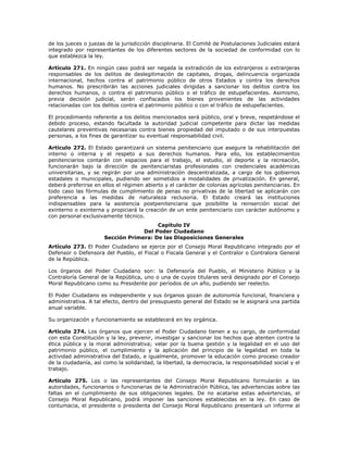 de los jueces o juezas de la jurisdicción disciplinaria. El Comité de Postulaciones Judiciales estará
integrado por representantes de los diferentes sectores de la sociedad de conformidad con lo
que establezca la ley.
Artículo 271. En ningún caso podrá ser negada la extradición de los extranjeros o extranjeras
responsables de los delitos de deslegitimación de capitales, drogas, delincuencia organizada
internacional, hechos contra el patrimonio público de otros Estados y contra los derechos
humanos. No prescribirán las acciones judiciales dirigidas a sancionar los delitos contra los
derechos humanos, o contra el patrimonio público o el tráfico de estupefacientes. Asimismo,
previa decisión judicial, serán confiscados los bienes provenientes de las actividades
relacionadas con los delitos contra el patrimonio público o con el tráfico de estupefacientes.
El procedimiento referente a los delitos mencionados será público, oral y breve, respetándose el
debido proceso, estando facultada la autoridad judicial competente para dictar las medidas
cautelares preventivas necesarias contra bienes propiedad del imputado o de sus interpuestas
personas, a los fines de garantizar su eventual responsabilidad civil.
Artículo 272. El Estado garantizará un sistema penitenciario que asegure la rehabilitación del
interno o interna y el respeto a sus derechos humanos. Para ello, los establecimientos
penitenciarios contarán con espacios para el trabajo, el estudio, el deporte y la recreación,
funcionarán bajo la dirección de penitenciaristas profesionales con credenciales académicas
universitarias, y se regirán por una administración descentralizada, a cargo de los gobiernos
estadales o municipales, pudiendo ser sometidos a modalidades de privatización. En general,
deberá preferirse en ellos el régimen abierto y el carácter de colonias agrícolas penitenciarias. En
todo caso las fórmulas de cumplimiento de penas no privativas de la libertad se aplicarán con
preferencia a las medidas de naturaleza reclusoria. El Estado creará las instituciones
indispensables para la asistencia postpenitenciaria que posibilite la reinserción social del
exinterno o exinterna y propiciará la creación de un ente penitenciario con carácter autónomo y
con personal exclusivamente técnico.
Capítulo IV
Del Poder Ciudadano
Sección Primera: De las Disposiciones Generales
Artículo 273. El Poder Ciudadano se ejerce por el Consejo Moral Republicano integrado por el
Defensor o Defensora del Pueblo, el Fiscal o Fiscala General y el Contralor o Contralora General
de la República.
Los órganos del Poder Ciudadano son: la Defensoría del Pueblo, el Ministerio Público y la
Contraloría General de la República, uno o una de cuyos titulares será designado por el Consejo
Moral Republicano como su Presidente por períodos de un año, pudiendo ser reelecto.
El Poder Ciudadano es independiente y sus órganos gozan de autonomía funcional, financiera y
administrativa. A tal efecto, dentro del presupuesto general del Estado se le asignará una partida
anual variable.
Su organización y funcionamiento se establecerá en ley orgánica.
Artículo 274. Los órganos que ejercen el Poder Ciudadano tienen a su cargo, de conformidad
con esta Constitución y la ley, prevenir, investigar y sancionar los hechos que atenten contra la
ética pública y la moral administrativa; velar por la buena gestión y la legalidad en el uso del
patrimonio público, el cumplimiento y la aplicación del principio de la legalidad en toda la
actividad administrativa del Estado, e igualmente, promover la educación como proceso creador
de la ciudadanía, así como la solidaridad, la libertad, la democracia, la responsabilidad social y el
trabajo.
Artículo 275. Los o las representantes del Consejo Moral Republicano formularán a las
autoridades, funcionarios o funcionarias de la Administración Pública, las advertencias sobre las
faltas en el cumplimiento de sus obligaciones legales. De no acatarse estas advertencias, el
Consejo Moral Republicano, podrá imponer las sanciones establecidas en la ley. En caso de
contumacia, el presidente o presidenta del Consejo Moral Republicano presentará un informe al
 
