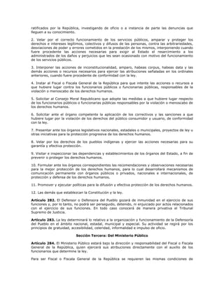 ratificados por la República, investigando de oficio o a instancia de parte las denuncias que
lleguen a su conocimiento.
2. Velar por el correcto funcionamiento de los servicios públicos, amparar y proteger los
derechos e intereses legítimos, colectivos y difusos de las personas, contra las arbitrariedades,
desviaciones de poder y errores cometidos en la prestación de los mismos, interponiendo cuando
fuere procedente las acciones necesarias para exigir al Estado el resarcimiento a los
administrados de los daños y perjuicios que les sean ocasionado con motivo del funcionamiento
de los servicios públicos.
3. Interponer las acciones de inconstitucionalidad, amparo, habeas corpus, habeas data y las
demás acciones o recursos necesarios para ejercer las atribuciones señaladas en los ordinales
anteriores, cuando fuere procedente de conformidad con la ley.
4. Instar al Fiscal o Fiscala General de la República para que intente las acciones o recursos a
que hubiere lugar contra los funcionarios públicos o funcionarias públicas, responsables de la
violación o menoscabo de los derechos humanos.
5. Solicitar al Consejo Moral Republicano que adopte las medidas a que hubiere lugar respecto
de los funcionarios públicos o funcionarias públicas responsables por la violación o menoscabo de
los derechos humanos.
6. Solicitar ante el órgano competente la aplicación de los correctivos y las sanciones a que
hubiere lugar por la violación de los derechos del público consumidor y usuario, de conformidad
con la ley.
7. Presentar ante los órganos legislativos nacionales, estadales o municipales, proyectos de ley u
otras iniciativas para la protección progresiva de los derechos humanos.
8. Velar por los derechos de los pueblos indígenas y ejercer las acciones necesarias para su
garantía y efectiva protección.
9. Visitar e inspeccionar las dependencias y establecimientos de los órganos del Estado, a fin de
prevenir o proteger los derechos humanos.
10. Formular ante los órganos correspondientes las recomendaciones y observaciones necesarias
para la mejor protección de los derechos humanos, para lo cual desarrollará mecanismos de
comunicación permanente con órganos públicos o privados, nacionales e internacionales, de
protección y defensa de los derechos humanos.
11. Promover y ejecutar políticas para la difusión y efectiva protección de los derechos humanos.
12. Las demás que establezcan la Constitución y la ley.
Artículo 282. El Defensor o Defensora del Pueblo gozará de inmunidad en el ejercicio de sus
funciones y, por lo tanto, no podrá ser perseguido, detenido, ni enjuiciado por actos relacionados
con el ejercicio de sus funciones. En todo caso conocerá de manera privativa el Tribunal
Supremo de Justicia.
Artículo 283. La ley determinará lo relativo a la organización y funcionamiento de la Defensoría
del Pueblo en el ámbito nacional, estadal, municipal y especial. Su actividad se regirá por los
principios de gratuidad, accesibilidad, celeridad, informalidad e impulso de oficio.
Sección Tercera: Del Ministerio Público
Artículo 284. El Ministerio Público estará bajo la dirección y responsabilidad del Fiscal o Fiscala
General de la República, quien ejercerá sus atribuciones directamente con el auxilio de los
funcionarios que determine la ley.
Para ser Fiscal o Fiscala General de la República se requieren las mismas condiciones de
 