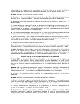 elegibilidad de los magistrados o magistradas del Tribunal Supremo de Justicia. El Fiscal o
Fiscala General de la República será designado o designada para un período de siete años.
Artículo 285. Son atribuciones del Ministerio Público:
1. Garantizar en los procesos judiciales el respeto de los derechos y garantías constitucionales,
así como de los tratados, convenios y acuerdos internacionales suscritos por la República.
2. Garantizar la celeridad y buena marcha de la administración de justicia, el juicio previo y el
debido proceso.
3. Ordenar y dirigir la investigación penal de la perpetración de los hechos punibles para hacer
constar su comisión con todas las circunstancias que puedan influir en la calificación y
responsabilidad de los autores y demás participantes, así como el aseguramiento de los objetos
activos y pasivos relacionados con la perpetración.
4. Ejercer en nombre del Estado la acción penal en los casos en que para intentarla o proseguirla
no fuere necesario instancia de parte, salvo las excepciones establecidas en la ley.
5. Intentar las acciones a que hubiere lugar para hacer efectiva la responsabilidad civil, laboral,
militar, penal, administrativa o disciplinaria en que hubieren incurrido los funcionarios o
funcionarias del sector público, con motivo del ejercicio de sus funciones.
6. Las demás que le atribuyan esta Constitución y la ley.
Estas atribuciones no menoscaban el ejercicio de los derechos y acciones que corresponden a los
o las particulares o a otros funcionarios o funcionarias de acuerdo con esta Constitución y la ley.
Artículo 286. La ley determinará lo relativo a la organización y funcionamiento del Ministerio
Público en el ámbito nacional, estadal y municipal, proveerá lo conducente para asegurar la
idoneidad, probidad y estabilidad de los fiscales o fiscalas del Ministerio Público. Asimismo
establecerá las normas para garantizar un sistema de carrera para el ejercicio de su función.
Sección Cuarta: De la Contraloría General de la República
Artículo 287. La Contraloría General de la República es el órgano de control, vigilancia y
fiscalización de los ingresos, gastos, bienes públicos y bienes nacionales, así como de las
operaciones relativas a los mismos. Goza de autonomía funcional, administrativa y organizativa,
y orienta su actuación a las funciones de inspección de los organismos y entidades sujetas a su
control.
Artículo 288. La Contraloría General de la República estará bajo la dirección y responsabilidad
del Contralor o Contralora General de la República, quien debe ser venezolano o venezolana,
mayor de treinta años y con probada aptitud y experiencia para el ejercicio del cargo.
El Contralor o Contralora General de la República será designado o designada para un período de
siete años.
Artículo 289. Son atribuciones de la Contraloría General de la República:
1. Ejercer el control, la vigilancia y fiscalización de los ingresos, gastos y bienes públicos, así
como las operaciones relativas a los mismos, sin perjuicio de las facultades que se atribuyan a
otros órganos en el caso de los Estados y Municipios, de conformidad con la ley.
2. Controlar la deuda pública, sin perjuicio de las facultades que se atribuyan a otros órganos en
el caso de los Estados y Municipios, de conformidad con la ley.
3. Inspeccionar y fiscalizar los órganos, entidades y personas jurídicas del sector público
sometidos a su control; practicar fiscalizaciones, disponer el inicio de investigaciones sobre
irregularidades contra el patrimonio público, así como dictar las medidas, imponer los reparos y
 