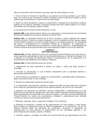 aplicar las sanciones administrativas a que haya lugar de conformidad con la ley.
4. Instar al Fiscal o Fiscala de la República a que ejerzan las acciones judiciales a que hubiere
lugar con motivo de las infracciones y delitos cometidos contra el patrimonio público y de los
cuales tenga conocimiento en el ejercicio de sus atribuciones.
5. Ejercer el control de gestión y evaluar el cumplimiento y resultado de las decisiones y políticas
públicas de los órganos, entidades y personas jurídicas del sector público sujetos a su control,
relacionadas con sus ingresos, gastos y bienes.
6. Las demás que le atribuyan esta Constitución y la ley.
Artículo 290. La ley determinará lo relativo a la organización y funcionamiento de la Contraloría
General de la República y del sistema nacional de control fiscal.
Artículo 291. La Contraloría General de la Fuerza Armada es parte integrante del sistema
nacional de control. Tendrá a su cargo la vigilancia, control y fiscalización de los ingresos, gastos
y bienes públicos afectos a la Fuerza Armada Nacional y sus órganos adscritos, sin menoscabo
del alcance y competencia de la Contraloría General de la República. Su organización y
funcionamiento lo determinará la ley respectiva y estará bajo la dirección y responsabilidad del
Contralor General de la Fuerza Armada quien será designado mediante concurso de oposición.
Capítulo V
Del Poder Electoral
Artículo 292. El Poder Electoral se ejerce por el Consejo Nacional Electoral como ente rector y,
como organismos subordinados a éste, la Junta Electoral Nacional, la Comisión de Registro Civil
y Electoral y la Comisión de Participación Política y Financiamiento, con la organización y el
funcionamiento que establezca la ley orgánica respectiva.
Artículo 293. El Poder Electoral tienen por función:
1. Reglamentar las leyes electorales y resolver las dudas y vacíos que éstas susciten o
contengan.
2. Formular su presupuesto, el cual tramitará directamente ante la Asamblea Nacional y
administrará autónomamente.
3. Emitir directivas vinculantes en materia de financiamiento y publicidad político-electorales y
aplicar sanciones cuando no sean acatadas.
4. Declarar la nulidad total o parcial de las elecciones.
5. La organización, administración, dirección y vigilancia de todos los actos relativos a la elección
de los cargos de representación popular de los poderes públicos, así como de los referendos.
6. Organizar las elecciones de sindicatos, gremios profesionales y organizaciones con fines
políticos en los términos que señale la ley. Así mismo, podrán organizar procesos electorales de
otras organizaciones de la sociedad civil a solicitud de éstas, o por orden de la Sala Electoral del
Tribunal Supremo de Justicia. Las corporaciones, entidades y organizaciones aquí referidas
cubrirán los costos de sus procesos eleccionarios.
7. Mantener, organizar, dirigir y supervisar el Registro Civil y Electoral.
8. Organizar la inscripción y registro de las organizaciones con fines políticos y velar porque
éstas cumplan las disposiciones sobre su régimen establecidas en la Constitución y la ley. En
especial, decidirá sobre las solicitudes de constitución, renovación y cancelación de
organizaciones con fines políticos, la determinación de sus autoridades legítimas y sus
denominaciones provisionales, colores y símbolos.
9. Controlar, regular e investigar los fondos de financiamiento de las organizaciones con fines
 