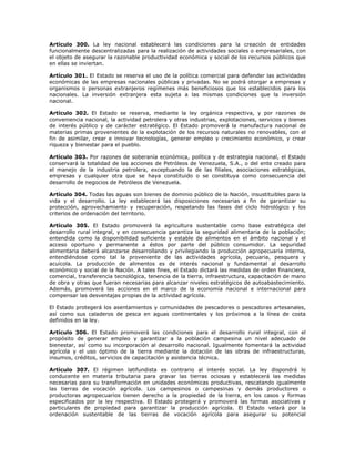 Artículo 300. La ley nacional establecerá las condiciones para la creación de entidades
funcionalmente descentralizadas para la realización de actividades sociales o empresariales, con
el objeto de asegurar la razonable productividad económica y social de los recursos públicos que
en ellas se inviertan.
Artículo 301. El Estado se reserva el uso de la política comercial para defender las actividades
económicas de las empresas nacionales públicas y privadas. No se podrá otorgar a empresas y
organismos o personas extranjeros regímenes más beneficiosos que los establecidos para los
nacionales. La inversión extranjera esta sujeta a las mismas condiciones que la inversión
nacional.
Artículo 302. El Estado se reserva, mediante la ley orgánica respectiva, y por razones de
conveniencia nacional, la actividad petrolera y otras industrias, explotaciones, servicios y bienes
de interés público y de carácter estratégico. El Estado promoverá la manufactura nacional de
materias primas provenientes de la explotación de los recursos naturales no renovables, con el
fin de asimilar, crear e innovar tecnologías, generar empleo y crecimiento económico, y crear
riqueza y bienestar para el pueblo.
Artículo 303. Por razones de soberanía económica, política y de estrategia nacional, el Estado
conservará la totalidad de las acciones de Petróleos de Venezuela, S.A., o del ente creado para
el manejo de la industria petrolera, exceptuando la de las filiales, asociaciones estratégicas,
empresas y cualquier otra que se haya constituido o se constituya como consecuencia del
desarrollo de negocios de Petróleos de Venezuela.
Artículo 304. Todas las aguas son bienes de dominio público de la Nación, insustituibles para la
vida y el desarrollo. La ley establecerá las disposiciones necesarias a fin de garantizar su
protección, aprovechamiento y recuperación, respetando las fases del ciclo hidrológico y los
criterios de ordenación del territorio.
Artículo 305. El Estado promoverá la agricultura sustentable como base estratégica del
desarrollo rural integral, y en consecuencia garantiza la seguridad alimentaria de la población;
entendida como la disponibilidad suficiente y estable de alimentos en el ámbito nacional y el
acceso oportuno y permanente a éstos por parte del público consumidor. La seguridad
alimentaria deberá alcanzarse desarrollando y privilegiando la producción agropecuaria interna,
entendiéndose como tal la proveniente de las actividades agrícola, pecuaria, pesquera y
acuícola. La producción de alimentos es de interés nacional y fundamental al desarrollo
económico y social de la Nación. A tales fines, el Estado dictará las medidas de orden financiera,
comercial, transferencia tecnológica, tenencia de la tierra, infraestructura, capacitación de mano
de obra y otras que fueran necesarias para alcanzar niveles estratégicos de autoabastecimiento.
Además, promoverá las acciones en el marco de la economía nacional e internacional para
compensar las desventajas propias de la actividad agrícola.
El Estado protegerá los asentamientos y comunidades de pescadores o pescadoras artesanales,
así como sus caladeros de pesca en aguas continentales y los próximos a la línea de costa
definidos en la ley.
Artículo 306. El Estado promoverá las condiciones para el desarrollo rural integral, con el
propósito de generar empleo y garantizar a la población campesina un nivel adecuado de
bienestar, así como su incorporación al desarrollo nacional. Igualmente fomentará la actividad
agrícola y el uso óptimo de la tierra mediante la dotación de las obras de infraestructuras,
insumos, créditos, servicios de capacitación y asistencia técnica.
Artículo 307. El régimen latifundista es contrario al interés social. La ley dispondrá lo
conducente en materia tributaria para gravar las tierras ociosas y establecerá las medidas
necesarias para su transformación en unidades económicas productivas, rescatando igualmente
las tierras de vocación agrícola. Los campesinos o campesinas y demás productores o
productoras agropecuarios tienen derecho a la propiedad de la tierra, en los casos y formas
especificados por la ley respectiva. El Estado protegerá y promoverá las formas asociativas y
particulares de propiedad para garantizar la producción agrícola. El Estado velará por la
ordenación sustentable de las tierras de vocación agrícola para asegurar su potencial
 