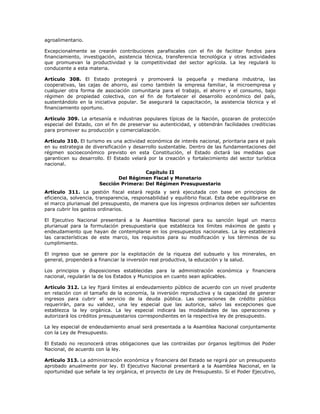 agroalimentario.
Excepcionalmente se crearán contribuciones parafiscales con el fin de facilitar fondos para
financiamiento, investigación, asistencia técnica, transferencia tecnológica y otras actividades
que promuevan la productividad y la competitividad del sector agrícola. La ley regulará lo
conducente a esta materia.
Artículo 308. El Estado protegerá y promoverá la pequeña y mediana industria, las
cooperativas, las cajas de ahorro, así como también la empresa familiar, la microempresa y
cualquier otra forma de asociación comunitaria para el trabajo, el ahorro y el consumo, bajo
régimen de propiedad colectiva, con el fin de fortalecer el desarrollo económico del país,
sustentándolo en la iniciativa popular. Se asegurará la capacitación, la asistencia técnica y el
financiamiento oportuno.
Artículo 309. La artesanía e industrias populares típicas de la Nación, gozaran de protección
especial del Estado, con el fin de preservar su autenticidad, y obtendrán facilidades crediticias
para promover su producción y comercialización.
Artículo 310. El turismo es una actividad económica de interés nacional, prioritaria para el país
en su estrategia de diversificación y desarrollo sustentable. Dentro de las fundamentaciones del
régimen socioeconómico previsto en esta Constitución, el Estado dictará las medidas que
garanticen su desarrollo. El Estado velará por la creación y fortalecimiento del sector turística
nacional.
Capítulo II
Del Régimen Fiscal y Monetario
Sección Primera: Del Régimen Presupuestario
Artículo 311. La gestión fiscal estará regida y será ejecutada con base en principios de
eficiencia, solvencia, transparencia, responsabilidad y equilibrio fiscal. Esta debe equilibrarse en
el marco plurianual del presupuesto, de manera que los ingresos ordinarios deben ser suficientes
para cubrir los gastos ordinarios.
El Ejecutivo Nacional presentará a la Asamblea Nacional para su sanción legal un marco
plurianual para la formulación presupuestaria que establezca los límites máximos de gasto y
endeudamiento que hayan de contemplarse en los presupuestos nacionales. La ley establecerá
las características de este marco, los requisitos para su modificación y los términos de su
cumplimiento.
El ingreso que se genere por la explotación de la riqueza del subsuelo y los minerales, en
general, propenderá a financiar la inversión real productiva, la educación y la salud.
Los principios y disposiciones establecidas para la administración económica y financiera
nacional, regularán la de los Estados y Municipios en cuanto sean aplicables.
Artículo 312. La ley fijará límites al endeudamiento público de acuerdo con un nivel prudente
en relación con el tamaño de la economía, la inversión reproductiva y la capacidad de generar
ingresos para cubrir el servicio de la deuda pública. Las operaciones de crédito público
requerirán, para su validez, una ley especial que las autorice, salvo las excepciones que
establezca la ley orgánica. La ley especial indicará las modalidades de las operaciones y
autorizará los créditos presupuestarios correspondientes en la respectiva ley de presupuesto.
La ley especial de endeudamiento anual será presentada a la Asamblea Nacional conjuntamente
con la Ley de Presupuesto.
El Estado no reconocerá otras obligaciones que las contraídas por órganos legítimos del Poder
Nacional, de acuerdo con la ley.
Artículo 313. La administración económica y financiera del Estado se regirá por un presupuesto
aprobado anualmente por ley. El Ejecutivo Nacional presentará a la Asamblea Nacional, en la
oportunidad que señale la ley orgánica, el proyecto de Ley de Presupuesto. Si el Poder Ejecutivo,
 