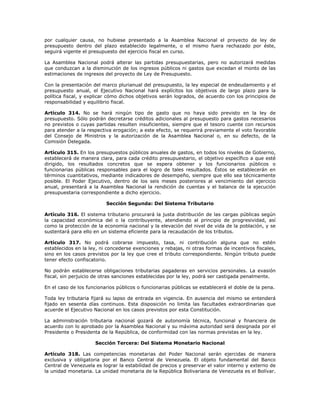 por cualquier causa, no hubiese presentado a la Asamblea Nacional el proyecto de ley de
presupuesto dentro del plazo establecido legalmente, o el mismo fuera rechazado por éste,
seguirá vigente el presupuesto del ejercicio fiscal en curso.
La Asamblea Nacional podrá alterar las partidas presupuestarias, pero no autorizará medidas
que conduzcan a la disminución de los ingresos públicos ni gastos que excedan el monto de las
estimaciones de ingresos del proyecto de Ley de Presupuesto.
Con la presentación del marco plurianual del presupuesto, la ley especial de endeudamiento y el
presupuesto anual, el Ejecutivo Nacional hará explícitos los objetivos de largo plazo para la
política fiscal, y explicar cómo dichos objetivos serán logrados, de acuerdo con los principios de
responsabilidad y equilibrio fiscal.
Artículo 314. No se hará ningún tipo de gasto que no haya sido previsto en la ley de
presupuesto. Sólo podrán decretarse créditos adicionales al presupuesto para gastos necesarios
no previstos o cuyas partidas resulten insuficientes, siempre que el tesoro cuente con recursos
para atender a la respectiva erogación; a este efecto, se requerirá previamente el voto favorable
del Consejo de Ministros y la autorización de la Asamblea Nacional o, en su defecto, de la
Comisión Delegada.
Artículo 315. En los presupuestos públicos anuales de gastos, en todos los niveles de Gobierno,
establecerá de manera clara, para cada crédito presupuestario, el objetivo específico a que esté
dirigido, los resultados concretos que se espera obtener y los funcionarios públicos o
funcionarias públicas responsables para el logro de tales resultados. Éstos se establecerán en
términos cuantitativos, mediante indicadores de desempeño, siempre que ello sea técnicamente
posible. El Poder Ejecutivo, dentro de los seis meses posteriores al vencimiento del ejercicio
anual, presentará a la Asamblea Nacional la rendición de cuentas y el balance de la ejecución
presupuestaria correspondiente a dicho ejercicio.
Sección Segunda: Del Sistema Tributario
Artículo 316. El sistema tributario procurará la justa distribución de las cargas públicas según
la capacidad económica del o la contribuyente, atendiendo al principio de progresividad, así
como la protección de la economía nacional y la elevación del nivel de vida de la población, y se
sustentará para ello en un sistema eficiente para la recaudación de los tributos.
Artículo 317. No podrá cobrarse impuesto, tasa, ni contribución alguna que no estén
establecidos en la ley, ni concederse exenciones y rebajas, ni otras formas de incentivos fiscales,
sino en los casos previstos por la ley que cree el tributo correspondiente. Ningún tributo puede
tener efecto confiscatorio.
No podrán establecerse obligaciones tributarias pagaderas en servicios personales. La evasión
fiscal, sin perjuicio de otras sanciones establecidas por la ley, podrá ser castigada penalmente.
En el caso de los funcionarios públicos o funcionarias públicas se establecerá el doble de la pena.
Toda ley tributaria fijará su lapso de entrada en vigencia. En ausencia del mismo se entenderá
fijado en sesenta días continuos. Esta disposición no limita las facultades extraordinarias que
acuerde el Ejecutivo Nacional en los casos previstos por esta Constitución.
La administración tributaria nacional gozará de autonomía técnica, funcional y financiera de
acuerdo con lo aprobado por la Asamblea Nacional y su máxima autoridad será designada por el
Presidente o Presidenta de la República, de conformidad con las normas previstas en la ley.
Sección Tercera: Del Sistema Monetario Nacional
Artículo 318. Las competencias monetarias del Poder Nacional serán ejercidas de manera
exclusiva y obligatoria por el Banco Central de Venezuela. El objeto fundamental del Banco
Central de Venezuela es lograr la estabilidad de precios y preservar el valor interno y externo de
la unidad monetaria. La unidad monetaria de la República Bolivariana de Venezuela es el Bolívar.
 