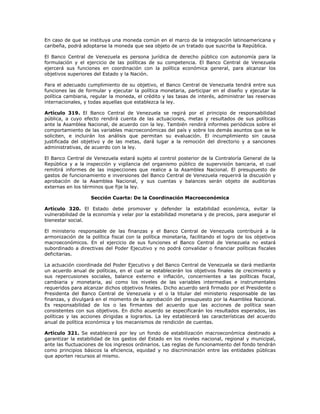 En caso de que se instituya una moneda común en el marco de la integración latinoamericana y
caribeña, podrá adoptarse la moneda que sea objeto de un tratado que suscriba la República.
El Banco Central de Venezuela es persona jurídica de derecho público con autonomía para la
formulación y el ejercicio de las políticas de su competencia. El Banco Central de Venezuela
ejercerá sus funciones en coordinación con la política económica general, para alcanzar los
objetivos superiores del Estado y la Nación.
Para el adecuado cumplimiento de su objetivo, el Banco Central de Venezuela tendrá entre sus
funciones las de formular y ejecutar la política monetaria, participar en el diseño y ejecutar la
política cambiaria, regular la moneda, el crédito y las tasas de interés, administrar las reservas
internacionales, y todas aquellas que establezca la ley.
Artículo 319. El Banco Central de Venezuela se regirá por el principio de responsabilidad
pública, a cuyo efecto rendirá cuenta de las actuaciones, metas y resultados de sus políticas
ante la Asamblea Nacional, de acuerdo con la ley. También rendirá informes periódicos sobre el
comportamiento de las variables macroeconómicas del país y sobre los demás asuntos que se le
soliciten, e incluirán los análisis que permitan su evaluación. El incumplimiento sin causa
justificada del objetivo y de las metas, dará lugar a la remoción del directorio y a sanciones
administrativas, de acuerdo con la ley.
El Banco Central de Venezuela estará sujeto al control posterior de la Contraloría General de la
República y a la inspección y vigilancia del organismo público de supervisión bancaria, el cual
remitirá informes de las inspecciones que realice a la Asamblea Nacional. El presupuesto de
gastos de funcionamiento e inversiones del Banco Central de Venezuela requerirá la discusión y
aprobación de la Asamblea Nacional, y sus cuentas y balances serán objeto de auditorias
externas en los términos que fije la ley.
Sección Cuarta: De la Coordinación Macroeconómica
Artículo 320. El Estado debe promover y defender la estabilidad económica, evitar la
vulnerabilidad de la economía y velar por la estabilidad monetaria y de precios, para asegurar el
bienestar social.
El ministerio responsable de las finanzas y el Banco Central de Venezuela contribuirá a la
armonización de la política fiscal con la política monetaria, facilitando el logro de los objetivos
macroeconómicos. En el ejercicio de sus funciones el Banco Central de Venezuela no estará
subordinado a directivas del Poder Ejecutivo y no podrá convalidar o financiar políticas fiscales
deficitarias.
La actuación coordinada del Poder Ejecutivo y del Banco Central de Venezuela se dará mediante
un acuerdo anual de políticas, en el cual se establecerán los objetivos finales de crecimiento y
sus repercusiones sociales, balance externo e inflación, concernientes a las políticas fiscal,
cambiaria y monetaria, así como los niveles de las variables intermedias e instrumentales
requeridos para alcanzar dichos objetivos finales. Dicho acuerdo será firmado por el Presidente o
Presidenta del Banco Central de Venezuela y el o la titular del ministerio responsable de las
finanzas, y divulgará en el momento de la aprobación del presupuesto por la Asamblea Nacional.
Es responsabilidad de los o las firmantes del acuerdo que las acciones de política sean
consistentes con sus objetivos. En dicho acuerdo se especificarán los resultados esperados, las
políticas y las acciones dirigidas a lograrlos. La ley establecerá las características del acuerdo
anual de política económica y los mecanismos de rendición de cuentas.
Artículo 321. Se establecerá por ley un fondo de estabilización macroeconómica destinado a
garantizar la estabilidad de los gastos del Estado en los niveles nacional, regional y municipal,
ante las fluctuaciones de los ingresos ordinarios. Las reglas de funcionamiento del fondo tendrán
como principios básicos la eficiencia, equidad y no discriminación entre las entidades públicas
que aporten recursos al mismo.
 