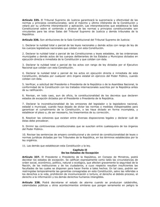 Artículo 335. El Tribunal Supremo de Justicia garantizará la supremacía y efectividad de las
normas y principios constitucionales; será el máximo y último intérprete de la Constitución y
velará por su uniforme interpretación y aplicación. Las interpretaciones que establezca la Sala
Constitucional sobre el contenido o alcance de las normas y principios constitucionales son
vinculantes para las otras Salas del Tribunal Supremo de Justicia y demás tribunales de la
República.
Artículo 336. Son atribuciones de la Sala Constitucional del Tribunal Supremo de Justicia:
1. Declarar la nulidad total o parcial de las leyes nacionales y demás actos con rango de ley de
los cuerpos legislativos nacionales que colidan con esta Constitución.
2. Declarar la nulidad total o parcial de las Constituciones y leyes estadales, de las ordenanzas
municipales y demás actos de los cuerpos deliberantes de los Estados y Municipios dictados en
ejecución directa e inmediata de la Constitución y que colidan con ésta.
3. Declarar la nulidad total o parcial de los actos con rango de ley dictados por el Ejecutivo
Nacional que colidan con esta Constitución.
4. Declarar la nulidad total o parcial de los actos en ejecución directa e inmediata de esta
Constitución, dictados por cualquier otro órgano estatal en ejercicio del Poder Público, cuando
colidan con ésta.
5. Verificar, a solicitud del Presidente o Presidenta de la República o de la Asamblea Nacional, la
conformidad de la Constitución con los tratados internacionales suscritos por la República antes
de su ratificación.
6. Revisar, en todo caso, aun de oficio, la constitucionalidad de los decretos que declaren
estados de excepción dictados por el Presidente o Presidenta de la República.
7. Declarar la inconstitucionalidad de las omisiones del legislador o la legisladora nacional,
estadal o municipal, cuando haya dejado de dictar las normas o medidas indispensables para
garantizar el cumplimiento de la Constitución, o las haya dictado en forma incompleta, y
establecer el plazo y, de ser necesario, los lineamientos de su corrección.
8. Resolver las colisiones que existan entre diversas disposiciones legales y declarar cuál de
éstas debe prevalecer.
9. Dirimir las controversias constitucionales que se susciten entre cualesquiera de los órganos
del Poder Público.
10. Revisar las sentencias de amparo constitucional y de control de constitucionalidad de leyes o
normas jurídicas dictadas por los Tribunales de la República, en los términos establecidos por la
ley orgánica.
11. Las demás que establezcan esta Constitución y la ley.
Capítulo II
De los Estados de Excepción
Artículo 337. El Presidente o Presidenta de la República, en Consejo de Ministros, podrá
decretar los estados de excepción. Se califican expresamente como tales las circunstancias de
orden social, económico, político, natural o ecológico, que afecten gravemente la seguridad de la
Nación, de las instituciones y de los ciudadanos, a cuyo respecto resultan insuficientes las
facultades de las cuales se disponen para hacer frente a tales hechos. En tal caso, podrán ser
restringidas temporalmente las garantías consagradas en esta Constitución, salvo las referidas a
los derechos a la vida, prohibición de incomunicación o tortura, el derecho al debido proceso, el
derecho a la información y los demás derechos humanos intangibles.
Artículo 338. Podrá decretarse el estado de alarma cuando se produzcan catástrofes,
calamidades públicas u otros acontecimientos similares que pongan seriamente en peligro la
 