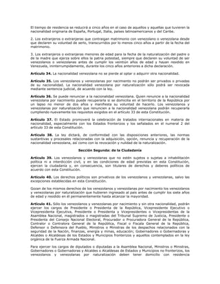 El tiempo de residencia se reducirá a cinco años en el caso de aquellos y aquellas que tuvieren la
nacionalidad originaria de España, Portugal, Italia, países latinoamericanos y del Caribe.
2. Los extranjeros o extranjeras que contraigan matrimonio con venezolano o venezolana desde
que declaren su voluntad de serlo, transcurridos por lo menos cinco años a partir de la fecha del
matrimonio.
3. Los extranjeros o extranjeras menores de edad para la fecha de la naturalización del padre o
de la madre que ejerza sobre ellos la patria potestad, siempre que declaren su voluntad de ser
venezolanos o venezolanas antes de cumplir los veintiún años de edad y hayan residido en
Venezuela, ininterrumpidamente, durante los cinco años anteriores a dicha declaración.
Artículo 34. La nacionalidad venezolana no se pierde al optar o adquirir otra nacionalidad.
Artículo 35. Los venezolanos y venezolanas por nacimiento no podrán ser privados o privadas
de su nacionalidad. La nacionalidad venezolana por naturalización sólo podrá ser revocada
mediante sentencia judicial, de acuerdo con la ley.
Artículo 36. Se puede renunciar a la nacionalidad venezolana. Quien renuncie a la nacionalidad
venezolana por nacimiento puede recuperarla si se domicilia en el territorio de la República por
un lapso no menor de dos años y manifiesta su voluntad de hacerlo. Los venezolanos y
venezolanas por naturalización que renuncien a la nacionalidad venezolana podrán recuperarla
cumpliendo nuevamente los requisitos exigidos en el artículo 33 de esta Constitución.
Artículo 37. El Estado promoverá la celebración de tratados internacionales en materia de
nacionalidad, especialmente con los Estados fronterizos y los señalados en el numeral 2 del
artículo 33 de esta Constitución.
Artículo 38. La ley dictará, de conformidad con las disposiciones anteriores, las normas
sustantivas y procesales relacionadas con la adquisición, opción, renuncia y recuperación de la
nacionalidad venezolana, así como con la revocación y nulidad de la naturalización.
Sección Segunda: de la Ciudadanía
Artículo 39. Los venezolanos y venezolanas que no estén sujetos o sujetas a inhabilitación
política ni a interdicción civil, y en las condiciones de edad previstas en esta Constitución,
ejercen la ciudadanía y, en consecuencia, son titulares de derechos y deberes políticos de
acuerdo con esta Constitución.
Artículo 40. Los derechos políticos son privativos de los venezolanos y venezolanas, salvo las
excepciones establecidas en esta Constitución.
Gozan de los mismos derechos de los venezolanos y venezolanas por nacimiento los venezolanos
y venezolanas por naturalización que hubieren ingresado al país antes de cumplir los siete años
de edad y residido en él permanentemente hasta alcanzar la mayoridad.
Artículo 41. Sólo los venezolanos y venezolanas por nacimiento y sin otra nacionalidad, podrán
ejercer los cargos de Presidente o Presidenta de la República, Vicepresidente Ejecutivo o
Vicepresidenta Ejecutiva, Presidente o Presidenta y Vicepresidentes o Vicepresidentas de la
Asamblea Nacional, magistrados o magistradas del Tribunal Supremo de Justicia, Presidente o
Presidenta del Consejo Nacional Electoral, Procurador o Procuradora General de la República,
Contralor o Contralora General de la República, Fiscal o Fiscala General de la República,
Defensor o Defensora del Pueblo, Ministros o Ministras de los despachos relacionados con la
seguridad de la Nación, finanzas, energía y minas, educación; Gobernadores o Gobernadoras y
Alcaldes o Alcaldesas de los Estados y Municipios fronterizos y aquellos contemplados en la ley
orgánica de la Fuerza Armada Nacional.
Para ejercer los cargos de diputados o diputadas a la Asamblea Nacional, Ministros o Ministras,
Gobernadores o Gobernadoras y Alcaldes o Alcaldesas de Estados y Municipios no fronterizos, los
venezolanos y venezolanas por naturalización deben tener domicilio con residencia
 