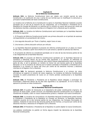Capítulo II
De la Reforma Constitucional
Artículo 342. La Reforma Constitucional tiene por objeto una revisión parcial de esta
Constitución y la sustitución de una o varias de sus normas que no modifiquen la estructura y
principios fundamentales del texto Constitucional.
La iniciativa de la Reforma de la Constitución la ejerce la Asamblea Nacional mediante acuerdo
aprobado por el voto de la mayoría de sus integrantes, por el Presidente o Presidenta de la
República en Consejo de Ministros o a solicitud de un número no menor del quince por ciento de
los electores inscritos y electoras inscritas en el Registro Civil y Electoral que lo soliciten.
Artículo 343. La iniciativa de Reforma Constitucional será tramitada por la Asamblea Nacional
en la forma siguiente:
1. El Proyecto de Reforma Constitucional tendrá una primera discusión en el período de sesiones
correspondiente a la presentación del mismo.
2. Una segunda discusión por Título o Capítulo, según fuera el caso.
3. Una tercera y última discusión artículo por artículo.
4. La Asamblea Nacional aprobará el proyecto de reforma constitucional en un plazo no mayor
de dos años, contados a partir de la fecha en la cual conoció y aprobó la solicitud de reforma.
5. El proyecto de reforma se considerará aprobado con el voto de las dos terceras partes de los
o las integrantes de la Asamblea Nacional.
Artículo 344. El proyecto de Reforma Constitucional aprobado por la Asamblea Nacional se
someterá a referendo dentro de los treinta días siguientes a su sanción. El referendo se
pronunciará en conjunto sobre la Reforma, pero podrá votarse separadamente hasta una tercera
parte de ella, si así lo aprobara un número no menor de una tercera parte de la Asamblea
Nacional o si en la iniciativa de reforma así lo hubiere solicitado el Presidente o Presidenta de la
República o un número no menor del cinco por ciento de los electores inscritos y electoras
inscritas en el Registro Civil y Electoral.
Artículo 345. Se declarará aprobada la Reforma Constitucional si el número de votos
afirmativos es superior al número de votos negativos. La iniciativa de Reforma Constitucional
revisada no podrá presentarse de nuevo en un mismo período constitucional a la Asamblea
Nacional.
Artículo 346. El Presidente o Presidenta de la República estará obligado a promulgar las
Enmiendas y Reformas dentro de los diez días siguientes a su aprobación. Si no lo hiciere, se
aplicará lo previsto en esta Constitución.
Capítulo III
De la Asamblea Nacional Constituyente
Artículo 347. El pueblo de Venezuela es el depositario del poder constituyente originario. En
ejercicio de dicho poder, puede convocar una Asamblea Nacional Constituyente con el objeto de
transformar al Estado, crear un nuevo ordenamiento jurídico y redactar una nueva Constitución.
Artículo 348. La iniciativa de convocatoria a la Asamblea Nacional Constituyente podrá hacerla
el Presidente o Presidenta de la República en Consejo de Ministros; la Asamblea Nacional,
mediante acuerdo de la dos terceras partes de sus integrantes; los Consejos Municipales en
cabildos, mediante el voto de las dos terceras partes de los mismos; y el quince por ciento de los
electores inscritos y electoras en el Registro Civil y Electoral.
Artículo 349. El Presidente o Presidenta de la República no podrá objetar la nueva Constitución.
Los poderes constituidos no podrán en forma alguna impedir las decisiones de la Asamblea
Nacional Constituyente.
 