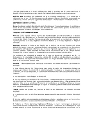 Una vez promulgada de la nueva Constitución, ésta se publicará en la Gaceta Oficial de la
República Bolivariana de Venezuela o en la Gaceta de la Asamblea Nacional Constituyente.
Artículo 350. El pueblo de Venezuela, fiel a su tradición republicana, a su lucha por la
independencia, la paz y la libertad, desconocerá cualquier régimen, legislación o autoridad que
contraríe los valores, principios y garantías democráticos o menoscabe los derechos humanos.
DISPOSICIÓN DEROGATORIA
Única. Queda derogada la Constitución de la República de Venezuela decretada el veintitrés de
enero de mil novecientos sesenta y uno. El resto del ordenamiento jurídico mantendrá su
vigencia en todo lo que no contradiga a esta Constitución.
DISPOSICIONES TRANSITORIAS
Primera. La ley especial sobre el régimen del Distrito Capital, prevista en el artículo 18 de esta
Constitución, será aprobada por la Asamblea Nacional Constituyente, y preservará la integridad
territorial del Estado Miranda. Mientras se aprueba la ley especial, se mantiene en vigencia el
régimen previsto en la Ley Orgánica del Distrito Federal y en la Ley Orgánica de Régimen
Municipal.
Segunda. Mientras se dicta la ley prevista en el artículo 38 de esta Constitución, sobre
adquisición, opción, renuncia y recuperación de la nacionalidad, se considerarán con domicilio en
Venezuela los extranjeros o extranjeras que habiendo ingresado y permanecido legalmente en el
territorio nacional, hayan declarado su intención de fijar domicilio en el país, tengan medios
lícitos de vida y hayan residido en Venezuela ininterrumpidamente durante dos años.
Por residencia se entenderá la estadía en el país con ánimo de permanecer en él. Las
declaraciones de voluntad previstas en los artículos 32, 33 y 36 de esta Constitución se harán en
forma auténtica por la persona interesada cuando sea mayor de edad, o por su representante
legal, si no ha cumplido veintiún años
Tercera. La Asamblea Nacional, dentro de los primeros seis meses siguientes a su instalación,
aprobará:
1. Una reforma parcial del Código Penal para incluir el delito de desaparición forzada de
personas, previsto en el artículo 45 de esta Constitución. Mientras no se apruebe esta reforma
se aplicará, en lo que sea posible, la Convención Interamericana Sobre Desaparición Forzada de
Personas.
2. Una ley orgánica sobre estados de excepción.
3. Una ley especial para establecer las condiciones y características de un Régimen especial para
los Municipios José Antonio Paéz y Rómulo Gallegos, del Estado Apure. Para la realización de
esta ley, debe oírse la opinión del Presidente o Presidenta de la República, la Fuerza Armada
Nacional, la representación que designe la Región en cuestión y demás instituciones involucradas
en la problemática fronteriza.
Cuarta. Dentro del primer año, contado a partir de su instalación, la Asamblea Nacional
aprobará:
1. La legislación sobre la sanción a la tortura, ya sea mediante ley especial o reforma del Código
Penal.
2. Una ley orgánica sobre refugiados o refugiadas y asilados o asiladas, acorde con los términos
de esta Constitución y los tratados internacionales ratificados por Venezuela.
3. Mediante la reforma de la Ley Orgánica del Trabajo, un nuevo régimen para el derecho a
prestaciones sociales consagrado en el artículo 92 de esta Constitución, el cual integrará el pago
de este derecho de forma proporcional al tiempo de servicio y calculado de conformidad con el
 