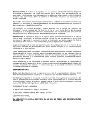 Decimoséptima. El nombre de la República una vez aprobada esta Constitución será "República
Bolivariana de Venezuela", tal como está previsto en su artículo uno. Es obligación de las
autoridades e instituciones, tanto públicas como privadas, que deban expedir registros, títulos o
cualquier otro documento, utilizar el nombre de "República Bolivariana de Venezuela", de
manera inmediata.
En trámites rutinarios las dependencias administrativas agotarán el inventario documental de
papelería; su renovación se hará progresivamente con la mencionada denominación, en un plazo
que no extenderá más allá de cinco años.
La circulación de monedas acuñadas y billetes emitidos con el nombre de "República de
Venezuela", estará regulada por la Reforma de la Ley del Banco Central de Venezuela
contemplada en la Disposición Transitoria Decimoprimera de esta Constitución, en función de
hacer la transición a la denominación "República Bolivariana de Venezuela".
Decimoctava. A los fines de asegurar la vigencia de los principios establecidos en el artículo
113 de esta Constitución, la Asamblea Nacional dictará una ley que establezca, entre otros
aspectos, el organismo de supervisión, control y fiscalización que deba asegurar la efectiva
aplicación de estos principios y las disposiciones y demás reglas que los desarrollen.
La persona que presida o dirija este organismo, será designada por el voto de la mayoría de los
diputados o diputadas a la Asamblea Nacional, previo informe favorable de una comisión especial
designada de su seno al efecto.
La ley establecerá que los funcionarios o funcionarias de la Administración Pública y los jueces o
juezas llamados a conocer y decidir las controversias relacionadas con las materias a que se
refiere el artículo 113 de esta Constitución, observen, con carácter prioritario y excluyente, los
principios allí definidos, y se abstendrán de aplicar cualquier disposición susceptible de generar
efectos contrarios a ellos.
La ley establecerá en las concesiones de servicios públicos, la utilidad para el concesionario o
concesionaria y el financiamiento de las inversiones estrictamente vinculadas a la prestación del
servicio, incluyendo las mejoras y ampliaciones que la autoridad competente considere
razonables y apruebe en cada caso.
DISPOSICIÓN FINAL
Única. Esta Constitución entrará en vigencia el mismo día de su publicación en la Gaceta Oficial
de la República de Venezuela, después de su aprobación por el pueblo mediante referendo.
Aprobada por el pueblo de Venezuela, mediante referendo constituyente, a los quince días del
mes de diciembre de mil novecientos noventa y nueve, y proclamada por la Asamblea Nacional
Constituyente en Caracas, a los veinte días del mes de diciembre de mil novecientos noventa y
nueve. Año 189° de la Independencia y 140° de la Federación.
EL PRESIDENTE, LUIS MIQUILENA
EL PRIMER VICEPRESIDENTE, ISAÍAS RODRÍGUEZ
EL SEGUNDO VICEPRESIDENTE, ARISTÓBULO ISTÚRIZ
LOS CONSTITUYENTES,
EL DOCUMENTO ORIGINAL CONTIENE EL NOMBRE DE TODOS LOS CONSTITUYENTES
NACIONALES
 