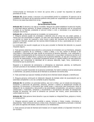 ininterrumpida en Venezuela no menor de quince años y cumplir los requisitos de aptitud
previstos en la ley.
Artículo 42. Quien pierda o renuncie a la nacionalidad pierde la ciudadanía. El ejercicio de la
ciudadanía o de alguno de los derechos políticos sólo puede ser suspendido por sentencia judicial
firme en los casos que determine la ley.
Capítulo III
De los Derechos Civiles
Artículo 43. El derecho a la vida es inviolable. Ninguna ley podrá establecer la pena de muerte,
ni autoridad alguna aplicarla. El Estado protegerá la vida de las personas que se encuentren
privadas de su libertad, prestando el servicio militar o civil, o sometidas a su autoridad en
cualquier otra forma.
Artículo 44. La libertad personal es inviolable, en consecuencia:
1. Ninguna persona puede ser arrestada o detenida sino en virtud de una orden judicial, a
menos que sea sorprendida in fraganti. En este caso será llevada ante una autoridad judicial en
un tiempo no mayor de cuarenta y ocho horas a partir del momento de la detención. Será
juzgada en libertad, excepto por las razones determinadas por la ley y apreciadas por el juez o
jueza en cada caso.
La constitución de caución exigida por la ley para conceder la libertad del detenido no causará
impuesto alguno.
2. Toda persona detenida tiene derecho a comunicarse de inmediato con sus familiares, abogado
o abogada o persona de su confianza, y éstos o éstas, a su vez, tienen el derecho a ser
informados o informadas del lugar donde se encuentra la persona detenida, a ser notificados o
notificadas inmediatamente de los motivos de la detención y a que dejen constancia escrita en el
expediente sobre el estado físico y psíquico de la persona detenida, ya sea por sí mismos o con
el auxilio de especialistas. La autoridad competente llevará un registro público de toda detención
realizada, que comprenda la identidad de la persona detenida, lugar, hora, condiciones y
funcionarios que la practicaron.
Respecto a la detención de extranjeros o extranjeras se observará, además, la notificación
consular prevista en los tratados internacionales sobre la materia.
3. La pena no puede trascender de la persona condenada. No habrá condenas a penas perpetuas
o infamantes. Las penas privativas de la libertad no excederán de treinta años.
4. Toda autoridad que ejecute medidas privativas de la libertad estará obligada a identificarse.
5. Ninguna persona continuará en detención después de dictada orden de excarcelación por la
autoridad competente o una vez cumplida la pena impuesta.
Artículo 45. Se prohíbe a la autoridad pública, sea civil o militar, aun en estado de emergencia,
excepción o restricción de garantías, practicar, permitir o tolerar la desaparición forzada de
personas. El funcionario o funcionaria que reciba orden o instrucción para practicarla, tiene la
obligación de no obedecerla y denunciarla a las autoridades competentes. Los autores o autoras
intelectuales y materiales, cómplices y encubridores o encubridoras del delito de desaparición
forzada de personas, así como la tentativa de comisión del mismo, serán sancionados de
conformidad con la ley.
Artículo 46. Toda persona tiene derecho a que se respete su integridad física, psíquica y moral,
en consecuencia:
1. Ninguna persona puede ser sometida a penas, torturas o tratos crueles, inhumanos o
degradantes. Toda víctima de tortura o trato cruel, inhumano o degradante practicado o tolerado
por parte de agentes del Estado, tiene derecho a la rehabilitación.
2. Toda persona privada de libertad será tratada con el respeto debido a la dignidad inherente al
ser humano.
 