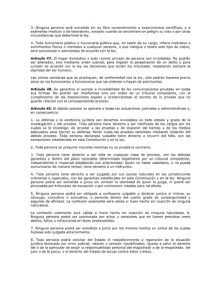3. Ninguna persona será sometida sin su libre consentimiento a experimentos científicos, o a
exámenes médicos o de laboratorio, excepto cuando se encontrare en peligro su vida o por otras
circunstancias que determine la ley.
4. Todo funcionario público o funcionaria pública que, en razón de su cargo, infiera maltratos o
sufrimientos físicos o mentales a cualquier persona, o que instigue o tolere este tipo de tratos,
será sancionado o sancionada de acuerdo con la ley.
Artículo 47. El hogar doméstico y todo recinto privado de persona son inviolables. No podrán
ser allanados, sino mediante orden judicial, para impedir la perpetración de un delito o para
cumplir de acuerdo con la ley las decisiones que dicten los tribunales, respetando siempre la
dignidad del ser humano.
Las visitas sanitarias que se practiquen, de conformidad con la ley, sólo podrán hacerse previo
aviso de los funcionarios o funcionarias que las ordenen o hayan de practicarlas.
Artículo 48. Se garantiza el secreto e inviolabilidad de las comunicaciones privadas en todas
sus formas. No podrán ser interferidas sino por orden de un tribunal competente, con el
cumplimiento de las disposiciones legales y preservándose el secreto de lo privado que no
guarde relación con el correspondiente proceso.
Artículo 49. El debido proceso se aplicará a todas las actuaciones judiciales y administrativas y,
en consecuencia:
1. La defensa y la asistencia jurídica son derechos inviolables en todo estado y grado de la
investigación y del proceso. Toda persona tiene derecho a ser notificada de los cargos por los
cuales se le investiga; de acceder a las pruebas y de disponer del tiempo y de los medios
adecuados para ejercer su defensa. Serán nulas las pruebas obtenidas mediante violación del
debido proceso. Toda persona declarada culpable tiene derecho a recurrir del fallo, con las
excepciones establecidas en esta Constitución y en la ley.
2. Toda persona se presume inocente mientras no se pruebe lo contrario.
3. Toda persona tiene derecho a ser oída en cualquier clase de proceso, con las debidas
garantías y dentro del plazo razonable determinado legalmente por un tribunal competente,
independiente e imparcial establecido con anterioridad. Quien no hable castellano, o no pueda
comunicarse de manera verbal, tiene derecho a un intérprete.
4. Toda persona tiene derecho a ser juzgada por sus jueces naturales en las jurisdicciones
ordinarias o especiales, con las garantías establecidas en esta Constitución y en la ley. Ninguna
persona podrá ser sometida a juicio sin conocer la identidad de quien la juzga, ni podrá ser
procesada por tribunales de excepción o por comisiones creadas para tal efecto.
5. Ninguna persona podrá ser obligada a confesarse culpable o declarar contra sí misma, su
cónyuge, concubino o concubina, o pariente dentro del cuarto grado de consanguinidad y
segundo de afinidad. La confesión solamente será válida si fuere hecha sin coacción de ninguna
naturaleza.
La confesión solamente será válida si fuere hecha sin coacción de ninguna naturaleza. 6.
Ninguna persona podrá ser sancionada por actos u omisiones que no fueren previstos como
delitos, faltas o infracciones en leyes preexistentes.
7. Ninguna persona podrá ser sometida a juicio por los mismos hechos en virtud de los cuales
hubiese sido juzgada anteriormente.
8. Toda persona podrá solicitar del Estado el restablecimiento o reparación de la situación
jurídica lesionada por error judicial, retardo u omisión injustificados. Queda a salvo el derecho
del o de la particular de exigir la responsabilidad personal del magistrado o de la magistrada, del
juez o de la jueza; y el derecho del Estado de actuar contra éstos o éstas.
 