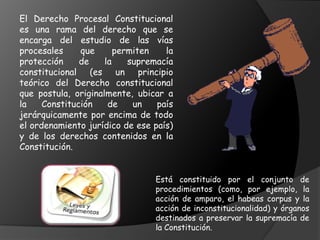 El Derecho Procesal Constitucional
es una rama del derecho que se
encarga del estudio de las vías
procesales que permiten la
protección de la supremacía
constitucional (es un principio
teórico del Derecho constitucional
que postula, originalmente, ubicar a
la Constitución de un país
jerárquicamente por encima de todo
el ordenamiento jurídico de ese país)
y de los derechos contenidos en la
Constitución.
Está constituido por el conjunto de
procedimientos (como, por ejemplo, la
acción de amparo, el habeas corpus y la
acción de inconstitucionalidad) y órganos
destinados a preservar la supremacía de
la Constitución.
 