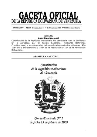 AÑO CXXXVI—MESV Caracas, jueves 19 de febrero de 2009 N°5.908 Extraordinario



                                  SUMARIO
                            Asamblea Nacional
Constitución de la República Bolivariana de Venezuela, con la Enmienda
Nº 1 aprobada por el Pueblo Soberano, mediante Referendo
Constitucional, a los quince días del mes de febrero de dos mil nueve. Año
198° de la Independencia, 149° de la Federación y 11° de la Revolución
Bolivariana.


                        ASAMBLEA NACIONAL


                            Constitución
                     de la República Bolivariana
                            de Venezuela




                       Con la Enmienda Nº 1
                   de fecha 15 de febrero de 2009

                                                                                1
 