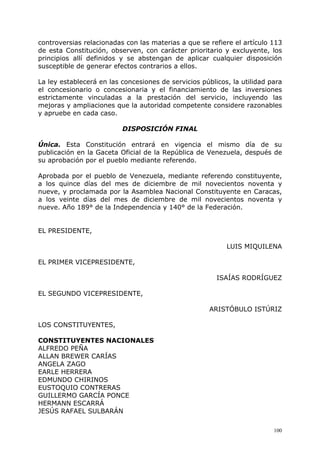 controversias relacionadas con las materias a que se refiere el artículo 113
de esta Constitución, observen, con carácter prioritario y excluyente, los
principios allí definidos y se abstengan de aplicar cualquier disposición
susceptible de generar efectos contrarios a ellos.

La ley establecerá en las concesiones de servicios públicos, la utilidad para
el concesionario o concesionaria y el financiamiento de las inversiones
estrictamente vinculadas a la prestación del servicio, incluyendo las
mejoras y ampliaciones que la autoridad competente considere razonables
y apruebe en cada caso.

                          DISPOSICIÓN FINAL

Única. Esta Constitución entrará en vigencia el mismo día de su
publicación en la Gaceta Oficial de la República de Venezuela, después de
su aprobación por el pueblo mediante referendo.

Aprobada por el pueblo de Venezuela, mediante referendo constituyente,
a los quince días del mes de diciembre de mil novecientos noventa y
nueve, y proclamada por la Asamblea Nacional Constituyente en Caracas,
a los veinte días del mes de diciembre de mil novecientos noventa y
nueve. Año 189° de la Independencia y 140° de la Federación.


EL PRESIDENTE,

                                                           LUIS MIQUILENA

EL PRIMER VICEPRESIDENTE,

                                                        ISAÍAS RODRÍGUEZ

EL SEGUNDO VICEPRESIDENTE,

                                                      ARISTÓBULO ISTÚRIZ

LOS CONSTITUYENTES,

CONSTITUYENTES NACIONALES
ALFREDO PEÑA
ALLAN BREWER CARÍAS
ANGELA ZAGO
EARLE HERRERA
EDMUNDO CHIRINOS
EUSTOQUIO CONTRERAS
GUILLERMO GARCÍA PONCE
HERMANN ESCARRÁ
JESÚS RAFAEL SULBARÁN

                                                                          100
 