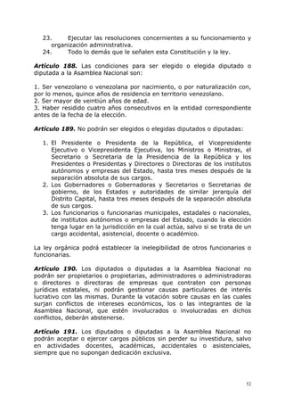 23.     Ejecutar las resoluciones concernientes a su funcionamiento y
     organización administrativa.
  24.     Todo lo demás que le señalen esta Constitución y la ley.

Artículo 188. Las condiciones para ser elegido o elegida diputado o
diputada a la Asamblea Nacional son:

1. Ser venezolano o venezolana por nacimiento, o por naturalización con,
por lo menos, quince años de residencia en territorio venezolano.
2. Ser mayor de veintiún años de edad.
3. Haber residido cuatro años consecutivos en la entidad correspondiente
antes de la fecha de la elección.

Artículo 189. No podrán ser elegidos o elegidas diputados o diputadas:

  1. El Presidente o Presidenta de la República, el Vicepresidente
     Ejecutivo o Vicepresidenta Ejecutiva, los Ministros o Ministras, el
     Secretario o Secretaria de la Presidencia de la República y los
     Presidentes o Presidentas y Directores o Directoras de los institutos
     autónomos y empresas del Estado, hasta tres meses después de la
     separación absoluta de sus cargos.
  2. Los Gobernadores o Gobernadoras y Secretarios o Secretarias de
     gobierno, de los Estados y autoridades de similar jerarquía del
     Distrito Capital, hasta tres meses después de la separación absoluta
     de sus cargos.
  3. Los funcionarios o funcionarias municipales, estadales o nacionales,
     de institutos autónomos o empresas del Estado, cuando la elección
     tenga lugar en la jurisdicción en la cual actúa, salvo si se trata de un
     cargo accidental, asistencial, docente o académico.

La ley orgánica podrá establecer la inelegibilidad de otros funcionarios o
funcionarias.

Artículo 190. Los diputados o diputadas a la Asamblea Nacional no
podrán ser propietarios o propietarias, administradores o administradoras
o directores o directoras de empresas que contraten con personas
jurídicas estatales, ni podrán gestionar causas particulares de interés
lucrativo con las mismas. Durante la votación sobre causas en las cuales
surjan conflictos de intereses económicos, los o las integrantes de la
Asamblea Nacional, que estén involucrados o involucradas en dichos
conflictos, deberán abstenerse.

Artículo 191. Los diputados o diputadas a la Asamblea Nacional no
podrán aceptar o ejercer cargos públicos sin perder su investidura, salvo
en actividades docentes, académicas, accidentales o asistenciales,
siempre que no supongan dedicación exclusiva.




                                                                           52
 