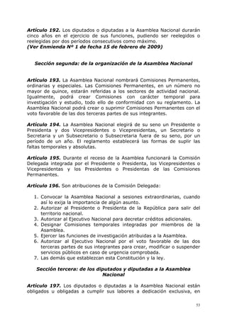 Artículo 192. Los diputados o diputadas a la Asamblea Nacional durarán
cinco años en el ejercicio de sus funciones, pudiendo ser reelegidos o
reelegidas por dos períodos consecutivos como máximo.
(Ver Enmienda Nº 1 de fecha 15 de febrero de 2009)


   Sección segunda: de la organización de la Asamblea Nacional


Artículo 193. La Asamblea Nacional nombrará Comisiones Permanentes,
ordinarias y especiales. Las Comisiones Permanentes, en un número no
mayor de quince, estarán referidas a los sectores de actividad nacional.
Igualmente, podrá crear Comisiones con carácter temporal para
investigación y estudio, todo ello de conformidad con su reglamento. La
Asamblea Nacional podrá crear o suprimir Comisiones Permanentes con el
voto favorable de las dos terceras partes de sus integrantes.

Artículo 194. La Asamblea Nacional elegirá de su seno un Presidente o
Presidenta y dos Vicepresidentes o Vicepresidentas, un Secretario o
Secretaria y un Subsecretario o Subsecretaria fuera de su seno, por un
período de un año. El reglamento establecerá las formas de suplir las
faltas temporales y absolutas.

Artículo 195. Durante el receso de la Asamblea funcionará la Comisión
Delegada integrada por el Presidente o Presidenta, los Vicepresidentes o
Vicepresidentas y los Presidentes o Presidentas de las Comisiones
Permanentes.

Artículo 196. Son atribuciones de la Comisión Delegada:

  1. Convocar la Asamblea Nacional a sesiones extraordinarias, cuando
     así lo exija la importancia de algún asunto.
  2. Autorizar al Presidente o Presidenta de la República para salir del
     territorio nacional.
  3. Autorizar al Ejecutivo Nacional para decretar créditos adicionales.
  4. Designar Comisiones temporales integradas por miembros de la
     Asamblea.
  5. Ejercer las funciones de investigación atribuidas a la Asamblea.
  6. Autorizar al Ejecutivo Nacional por el voto favorable de las dos
     terceras partes de sus integrantes para crear, modificar o suspender
     servicios públicos en caso de urgencia comprobada.
  7. Las demás que establezcan esta Constitución y la ley.

   Sección tercera: de los diputados y diputadas a la Asamblea
                             Nacional

Artículo 197. Los diputados o diputadas a la Asamblea Nacional están
obligados u obligadas a cumplir sus labores a dedicación exclusiva, en

                                                                       53
 