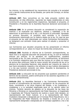 los mismos. La ley establecerá los mecanismos de consulta a la sociedad
civil y demás instituciones de los Estados, por parte del Consejo, en dichas
materias.

Artículo 207. Para convertirse en ley todo proyecto recibirá dos
discusiones, en días diferentes, siguiendo las reglas establecidas en esta
Constitución y en los reglamentos respectivos. Aprobado el proyecto, el
Presidente o Presidenta de la Asamblea Nacional declarará sancionada la
ley.

Artículo 208. En la primera discusión se considerará la exposición de
motivos y se evaluarán sus objetivos, alcance y viabilidad, a fin de
determinar la pertinencia de la ley, y se discutirá el articulado. Aprobado
en primera discusión, el proyecto será remitido a la Comisión
directamente relacionada con la materia objeto de la ley. En caso de que
el proyecto de ley esté relacionado con varias Comisiones Permanentes,
se designará una comisión mixta para realizar el estudio y presentar el
informe.

Las Comisiones que estudien proyectos de ley presentarán el informe
correspondiente en un plazo no mayor de treinta días consecutivos.

Artículo 209. Recibido el informe de la Comisión correspondiente, se
dará inicio a la segunda discusión del proyecto de ley, la cual se realizará
artículo por artículo. Si se aprobare sin modificaciones, quedará
sancionada la ley. En caso contrario, si sufre modificaciones, se devolverá
a la Comisión respectiva para que ésta las incluya en un plazo no mayor
de quince días continuos; leída la nueva versión del proyecto de ley en la
plenaria de la Asamblea Nacional, ésta decidirá por mayoría de votos lo
que fuere procedente respecto a los artículos en que hubiere discrepancia
y a los que tuvieren conexión con éstos. Resuelta la discrepancia, la
Presidencia declarará sancionada la ley.

Artículo 210. La discusión de los proyectos que quedaren pendientes al
término de las sesiones, podrá continuarse en las sesiones siguientes o en
sesiones extraordinarias.

Artículo 211. La Asamblea Nacional o las Comisiones Permanentes,
durante el procedimiento de discusión y aprobación de los proyectos de
leyes, consultarán a los otros órganos del Estado, a los ciudadanos y
ciudadanas y a la sociedad organizada para oír su opinión sobre los
mismos. Tendrán derecho de palabra en la discusión de las leyes los
Ministros o Ministras en representación del Poder Ejecutivo; el magistrado
o magistrada del Tribunal Supremo de Justicia a quien éste designe, en
representación del Poder Judicial; el o la representante del Poder
Ciudadano designado o designada por el Consejo Moral Republicano; los o
las integrantes del Poder Electoral; los Estados a través de un o una
representante designado o designada por el Consejo Legislativo y los o las

                                                                          56
 