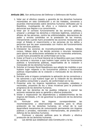 Artículo 281. Son atribuciones del Defensor o Defensora del Pueblo:

  1. Velar por el efectivo respeto y garantía de los derechos humanos
     reconocidos en esta Constitución y en los tratados, convenios y
     acuerdos internacionales sobre derechos humanos ratificados por la
     República, investigando de oficio o a instancia de parte las
     denuncias que lleguen a su conocimiento.
  2. Velar por el correcto funcionamiento de los servicios públicos,
     amparar y proteger los derechos e intereses legítimos, colectivos o
     difusos de las personas, contra las arbitrariedades, desviaciones de
     poder y errores cometidos en la prestación de los mismos,
     interponiendo cuando fuere procedente las acciones necesarias para
     exigir al Estado el resarcimiento a las personas de los daños y
     perjuicios que les sean ocasionados con motivo del funcionamiento
     de los servicios públicos.
  3. Interponer las acciones de inconstitucionalidad, amparo, hábeas
     corpus, hábeas data y las demás acciones o recursos necesarios
     para ejercer las atribuciones señaladas en los numerales anteriores,
     cuando fuere procedente de conformidad con la ley.
  4. Instar al Fiscal o a la Fiscal General de la República para que intente
     las acciones o recursos a que hubiere lugar contra los funcionarios
     públicos o funcionarias públicas, responsables de la violación o
     menoscabo de los derechos humanos.
  5. Solicitar al Consejo Moral Republicano que adopte las medidas a que
     hubiere lugar respecto a los funcionarios públicos o funcionarias
     públicas responsables de la violación o menoscabo de los derechos
     humanos.
  6. Solicitar ante el órgano competente la aplicación de los correctivos y
     las sanciones a que hubiere lugar por la violación de los derechos
     del público consumidor y usuario, de conformidad con la ley.
  7. Presentar ante los órganos legislativos municipales, estadales o
     nacionales, proyectos de ley u otras iniciativas para la protección
     progresiva de los derechos humanos.
  8. Velar por los derechos de los pueblos indígenas y ejercer las
     acciones necesarias para su garantía y efectiva protección.
  9. Visitar e inspeccionar las dependencias y establecimientos de los
     órganos del Estado, a fin de garantizar la protección de los derechos
     humanos.
  10.       Formular     ante     los   órganos      correspondientes    las
     recomendaciones y observaciones necesarias para la eficaz
     protección de los derechos humanos, en virtud de lo cual
     desarrollará mecanismos de comunicación permanente con órganos
     públicos o privados, nacionales e internacionales, de protección y
     defensa de los derechos humanos.
  11.       Promover y ejecutar políticas para la difusión y efectiva
     protección de los derechos humanos.
  12.       Las demás que establezcan esta Constitución y la ley.

                                                                          74
 