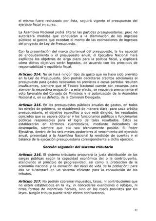 el mismo fuere rechazado por ésta, seguirá vigente el presupuesto del
ejercicio fiscal en curso.

La Asamblea Nacional podrá alterar las partidas presupuestarias, pero no
autorizará medidas que conduzcan a la disminución de los ingresos
públicos ni gastos que excedan el monto de las estimaciones de ingresos
del proyecto de Ley de Presupuesto.

Con la presentación del marco plurianual del presupuesto, la ley especial
de endeudamiento y el presupuesto anual, el Ejecutivo Nacional hará
explícitos los objetivos de largo plazo para la política fiscal, y explicará
cómo dichos objetivos serán logrados, de acuerdo con los principios de
responsabilidad y equilibrio fiscal.

Artículo 314. No se hará ningún tipo de gasto que no haya sido previsto
en la Ley de Presupuesto. Sólo podrán decretarse créditos adicionales al
presupuesto para gastos necesarios no previstos o cuyas partidas resulten
insuficientes, siempre que el Tesoro Nacional cuente con recursos para
atender la respectiva erogación; a este efecto, se requerirá previamente el
voto favorable del Consejo de Ministros y la autorización de la Asamblea
Nacional o, en su defecto, de la Comisión Delegada.

Artículo 315. En los presupuestos públicos anuales de gastos, en todos
los niveles de gobierno, se establecerá de manera clara, para cada crédito
presupuestario, el objetivo específico a que esté dirigido, los resultados
concretos que se espera obtener y los funcionarios públicos o funcionarias
públicas responsables para el logro de tales resultados. Éstos se
establecerán en términos cuantitativos, mediante indicadores de
desempeño, siempre que ello sea técnicamente posible. El Poder
Ejecutivo, dentro de los seis meses posteriores al vencimiento del ejercicio
anual, presentará a la Asamblea Nacional la rendición de cuentas y el
balance de la ejecución presupuestaria correspondiente a dicho ejercicio.

               Sección segunda: del sistema tributario

Artículo 316. El sistema tributario procurará la justa distribución de las
cargas públicas según la capacidad económica del o la contribuyente,
atendiendo al principio de progresividad, así como la protección de la
economía nacional y la elevación del nivel de vida de la población; para
ello se sustentará en un sistema eficiente para la recaudación de los
tributos.

Artículo 317. No podrán cobrarse impuestos, tasas, ni contribuciones que
no estén establecidos en la ley, ni concederse exenciones o rebajas, ni
otras formas de incentivos fiscales, sino en los casos previstos por las
leyes. Ningún tributo puede tener efecto confiscatorio.




                                                                          83
 