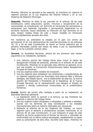 Miranda. Mientras se aprueba la ley especial, se mantiene en vigencia el
régimen previsto en la Ley Orgánica del Distrito Federal y en la Ley
Orgánica de Régimen Municipal.

Segunda. Mientras se dicta la ley prevista en el artículo 38 de esta
Constitución, sobre adquisición, opción, renuncia y recuperación de la
nacionalidad, se considerarán con domicilio en Venezuela los extranjeros o
extranjeras que habiendo ingresado y permanecido legalmente en el
territorio nacional, hayan declarado su intención de fijar domicilio en el
país, tengan medios lícitos de vida y hayan residido en Venezuela
ininterrumpidamente durante dos años.

Por residencia se entenderá la estadía en el país con ánimo de
permanecer en él. Las declaraciones de voluntad previstas en los artículos
32, 33 y 36 de esta Constitución se harán en forma auténtica por la
persona interesada cuando sea mayor de edad, o por su representante
legal, si no ha cumplido veintiún años.

Tercera. La Asamblea Nacional, dentro de los primeros seis meses
siguientes a su instalación, aprobará:

  1. Una reforma parcial del Código Penal para incluir el delito de
     desaparición forzada de personas, previsto en el artículo 45 de esta
     Constitución. Mientras no se apruebe esta reforma se aplicará, en lo
     que sea posible, la Convención Interamericana Sobre Desaparición
     Forzada de Personas.
  2. Una ley orgánica sobre estados de excepción.
  3. Una ley especial para establecer las condiciones y características de
     un régimen especial para los Municipios José Antonio Páez y Rómulo
     Gallegos, del Estado Apure. ara la elaboración de esta ley, se oirá la
     opinión del Presidente o Presidenta de la República, de la Fuerza
     Armada Nacional, de la representación que designe el Estado en
     cuestión y demás instituciones involucradas en la problemática
     fronteriza.

Cuarta. Dentro del primer año, contado a partir de su instalación, la
Asamblea Nacional aprobará:
  1. La legislación sobre la sanción a la tortura, ya sea mediante ley
     especial o reforma del Código Penal.
  2. Una ley orgánica sobre refugiados o refugiadas y asilados o asiladas,
     acorde con los términos de esta Constitución y los tratados
     internacionales sobre la materia ratificados por Venezuela.
  3. Mediante la reforma de la Ley Orgánica del Trabajo, un nuevo
     régimen para el derecho a prestaciones sociales reconocido en el
     artículo 92 de esta Constitución, el cual integrará el pago de este
     derecho de forma proporcional al tiempo de servicio y calculado de
     conformidad con el último salario devengado, estableciendo un lapso
     para su prescripción de diez años. Durante este lapso, mientras no

                                                                         94
 