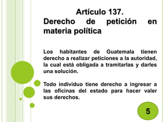 Artículo 137.
Derecho de petición en
materia política
Los habitantes de Guatemala tienen
derecho a realizar peticiones a la autoridad,
la cual está obligada a tramitarlas y darles
una solución.
Todo individuo tiene derecho a ingresar a
las oficinas del estado para hacer valer
sus derechos.
5
 