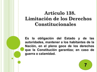 Artículo 138.
Limitación de los Derechos
Constitucionales
Es la obligación del Estado y de las
autoridades, mantener a los habitantes de la
Nación, en el pleno goce de los derechos
que la Constitución garantiza; en caso de
guerra o calamidad.
7
 