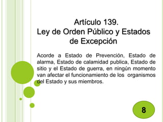 Artículo 139.
Ley de Orden Público y Estados
de Excepción
Acorde a Estado de Prevención, Estado de
alarma, Estado de calamidad publica, Estado de
sitio y el Estado de guerra, en ningún momento
van afectar el funcionamiento de los organismos
del Estado y sus miembros.
8
 