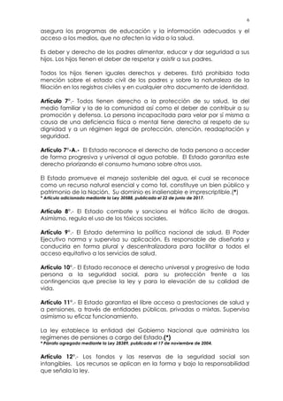 6
asegura los programas de educación y la información adecuados y el
acceso a los medios, que no afecten la vida o la salud.
Es deber y derecho de los padres alimentar, educar y dar seguridad a sus
hijos. Los hijos tienen el deber de respetar y asistir a sus padres.
Todos los hijos tienen iguales derechos y deberes. Está prohibida toda
mención sobre el estado civil de los padres y sobre la naturaleza de la
filiación en los registros civiles y en cualquier otro documento de identidad.
Artículo 7°.- Todos tienen derecho a la protección de su salud, la del
medio familiar y la de la comunidad así como el deber de contribuir a su
promoción y defensa. La persona incapacitada para velar por sí misma a
causa de una deficiencia física o mental tiene derecho al respeto de su
dignidad y a un régimen legal de protección, atención, readaptación y
seguridad.
Artículo 7°-A.- El Estado reconoce el derecho de toda persona a acceder
de forma progresiva y universal al agua potable. El Estado garantiza este
derecho priorizando el consumo humano sobre otros usos.
El Estado promueve el manejo sostenible del agua, el cual se reconoce
como un recurso natural esencial y como tal, constituye un bien público y
patrimonio de la Nación. Su dominio es inalienable e imprescriptible.(*)
* Artículo adicionado mediante la Ley 30588, publicada el 22 de junio de 2017.
Artículo 8°.- El Estado combate y sanciona el tráfico ilícito de drogas.
Asimismo, regula el uso de los tóxicos sociales.
Artículo 9°.- El Estado determina la política nacional de salud. El Poder
Ejecutivo norma y supervisa su aplicación. Es responsable de diseñarla y
conducirla en forma plural y descentralizadora para facilitar a todos el
acceso equitativo a los servicios de salud.
Artículo 10°.- El Estado reconoce el derecho universal y progresivo de toda
persona a la seguridad social, para su protección frente a las
contingencias que precise la ley y para la elevación de su calidad de
vida.
Artículo 11°.- El Estado garantiza el libre acceso a prestaciones de salud y
a pensiones, a través de entidades públicas, privadas o mixtas. Supervisa
asimismo su eficaz funcionamiento.
La ley establece la entidad del Gobierno Nacional que administra los
regímenes de pensiones a cargo del Estado.(*)
* Párrafo agregado mediante la Ley 28389, publicada el 17 de noviembre de 2004.
Artículo 12°.- Los fondos y las reservas de la seguridad social son
intangibles. Los recursos se aplican en la forma y bajo la responsabilidad
que señala la ley.
 
