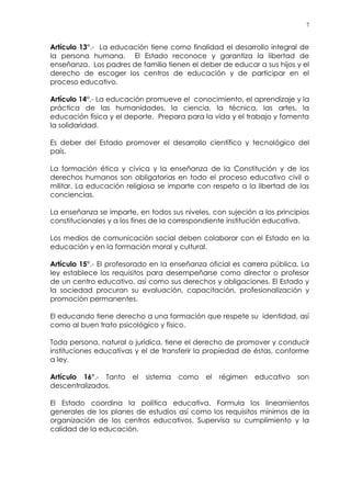 7
Artículo 13°.- La educación tiene como finalidad el desarrollo integral de
la persona humana. El Estado reconoce y garantiza la libertad de
enseñanza. Los padres de familia tienen el deber de educar a sus hijos y el
derecho de escoger los centros de educación y de participar en el
proceso educativo.
Artículo 14°.- La educación promueve el conocimiento, el aprendizaje y la
práctica de las humanidades, la ciencia, la técnica, las artes, la
educación física y el deporte. Prepara para la vida y el trabajo y fomenta
la solidaridad.
Es deber del Estado promover el desarrollo científico y tecnológico del
país.
La formación ética y cívica y la enseñanza de la Constitución y de los
derechos humanos son obligatorias en todo el proceso educativo civil o
militar. La educación religiosa se imparte con respeto a la libertad de las
conciencias.
La enseñanza se imparte, en todos sus niveles, con sujeción a los principios
constitucionales y a los fines de la correspondiente institución educativa.
Los medios de comunicación social deben colaborar con el Estado en la
educación y en la formación moral y cultural.
Artículo 15°.- El profesorado en la enseñanza oficial es carrera pública. La
ley establece los requisitos para desempeñarse como director o profesor
de un centro educativo, así como sus derechos y obligaciones. El Estado y
la sociedad procuran su evaluación, capacitación, profesionalización y
promoción permanentes.
El educando tiene derecho a una formación que respete su identidad, así
como al buen trato psicológico y físico.
Toda persona, natural o jurídica, tiene el derecho de promover y conducir
instituciones educativas y el de transferir la propiedad de éstas, conforme
a ley.
Artículo 16°.- Tanto el sistema como el régimen educativo son
descentralizados.
El Estado coordina la política educativa. Formula los lineamientos
generales de los planes de estudios así como los requisitos mínimos de la
organización de los centros educativos. Supervisa su cumplimiento y la
calidad de la educación.
 