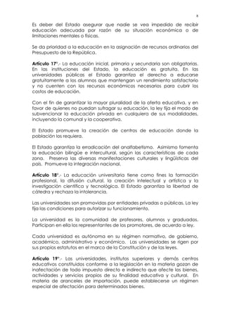8
Es deber del Estado asegurar que nadie se vea impedido de recibir
educación adecuada por razón de su situación económica o de
limitaciones mentales o físicas.
Se da prioridad a la educación en la asignación de recursos ordinarios del
Presupuesto de la República.
Artículo 17°.- La educación inicial, primaria y secundaria son obligatorias.
En las instituciones del Estado, la educación es gratuita. En las
universidades públicas el Estado garantiza el derecho a educarse
gratuitamente a los alumnos que mantengan un rendimiento satisfactorio
y no cuenten con los recursos económicos necesarios para cubrir los
costos de educación.
Con el fin de garantizar la mayor pluralidad de la oferta educativa, y en
favor de quienes no puedan sufragar su educación, la ley fija el modo de
subvencionar la educación privada en cualquiera de sus modalidades,
incluyendo la comunal y la cooperativa.
El Estado promueve la creación de centros de educación donde la
población los requiera.
El Estado garantiza la erradicación del analfabetismo. Asimismo fomenta
la educación bilingüe e intercultural, según las características de cada
zona. Preserva las diversas manifestaciones culturales y lingüísticas del
país. Promueve la integración nacional.
Artículo 18°.- La educación universitaria tiene como fines la formación
profesional, la difusión cultural, la creación intelectual y artística y la
investigación científica y tecnológica. El Estado garantiza la libertad de
cátedra y rechaza la intolerancia.
Las universidades son promovidas por entidades privadas o públicas. La ley
fija las condiciones para autorizar su funcionamiento.
La universidad es la comunidad de profesores, alumnos y graduados.
Participan en ella los representantes de los promotores, de acuerdo a ley.
Cada universidad es autónoma en su régimen normativo, de gobierno,
académico, administrativo y económico. Las universidades se rigen por
sus propios estatutos en el marco de la Constitución y de las leyes.
Artículo 19°.- Las universidades, institutos superiores y demás centros
educativos constituidos conforme a la legislación en la materia gozan de
inafectación de todo impuesto directo e indirecto que afecte los bienes,
actividades y servicios propios de su finalidad educativa y cultural. En
materia de aranceles de importación, puede establecerse un régimen
especial de afectación para determinados bienes.
 