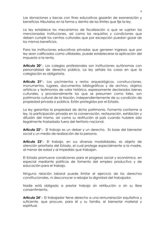 9
Las donaciones y becas con fines educativos gozarán de exoneración y
beneficios tributarios en la forma y dentro de los límites que fije la ley.
La ley establece los mecanismos de fiscalización a que se sujetan las
mencionadas instituciones, así como los requisitos y condiciones que
deben cumplir los centros culturales que por excepción puedan gozar de
los mismos beneficios.
Para las instituciones educativas privadas que generen ingresos que por
ley sean calificados como utilidades, puede establecerse la aplicación del
impuesto a la renta.
Artículo 20°.- Los colegios profesionales son instituciones autónomas con
personalidad de derecho público. La ley señala los casos en que la
colegiación es obligatoria.
Artículo 21°.- Los yacimientos y restos arqueológicos, construcciones,
monumentos, lugares, documentos bibliográficos y de archivo, objetos
artísticos y testimonios de valor histórico, expresamente declarados bienes
culturales, y provisionalmente los que se presumen como tales, son
patrimonio cultural de la Nación, independientemente de su condición de
propiedad privada o pública. Están protegidos por el Estado.
La ley garantiza la propiedad de dicho patrimonio. Fomenta conforme a
ley, la participación privada en la conservación, restauración, exhibición y
difusión del mismo, así como su restitución al país cuando hubiere sido
ilegalmente trasladado fuera del territorio nacional.
Artículo 22°.- El trabajo es un deber y un derecho. Es base del bienestar
social y un medio de realización de la persona.
Artículo 23°.- El trabajo, en sus diversas modalidades, es objeto de
atención prioritaria del Estado, el cual protege especialmente a la madre,
al menor de edad y al impedido que trabajan.
El Estado promueve condiciones para el progreso social y económico, en
especial mediante políticas de fomento del empleo productivo y de
educación para el trabajo.
Ninguna relación laboral puede limitar el ejercicio de los derechos
constitucionales, ni desconocer o rebajar la dignidad del trabajador.
Nadie está obligado a prestar trabajo sin retribución o sin su libre
consentimiento.
Artículo 24°.- El trabajador tiene derecho a una remuneración equitativa y
suficiente, que procure, para él y su familia, el bienestar material y
espiritual.
 