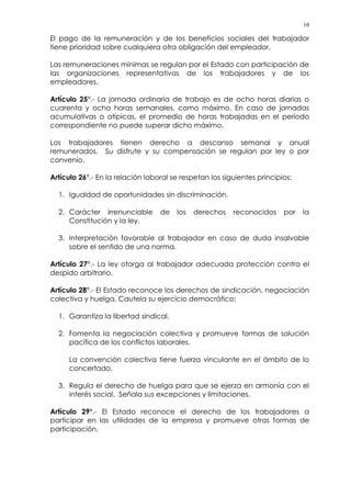 10
El pago de la remuneración y de los beneficios sociales del trabajador
tiene prioridad sobre cualquiera otra obligación del empleador.
Las remuneraciones mínimas se regulan por el Estado con participación de
las organizaciones representativas de los trabajadores y de los
empleadores.
Artículo 25°.- La jornada ordinaria de trabajo es de ocho horas diarias o
cuarenta y ocho horas semanales, como máximo. En caso de jornadas
acumulativas o atípicas, el promedio de horas trabajadas en el período
correspondiente no puede superar dicho máximo.
Los trabajadores tienen derecho a descanso semanal y anual
remunerados. Su disfrute y su compensación se regulan por ley o por
convenio.
Artículo 26°.- En la relación laboral se respetan los siguientes principios:
1. Igualdad de oportunidades sin discriminación.
2. Carácter irrenunciable de los derechos reconocidos por la
Constitución y la ley.
3. Interpretación favorable al trabajador en caso de duda insalvable
sobre el sentido de una norma.
Artículo 27°.- La ley otorga al trabajador adecuada protección contra el
despido arbitrario.
Artículo 28°.- El Estado reconoce los derechos de sindicación, negociación
colectiva y huelga. Cautela su ejercicio democrático:
1. Garantiza la libertad sindical.
2. Fomenta la negociación colectiva y promueve formas de solución
pacífica de los conflictos laborales.
La convención colectiva tiene fuerza vinculante en el ámbito de lo
concertado.
3. Regula el derecho de huelga para que se ejerza en armonía con el
interés social. Señala sus excepciones y limitaciones.
Artículo 29°.- El Estado reconoce el derecho de los trabajadores a
participar en las utilidades de la empresa y promueve otras formas de
participación.
 