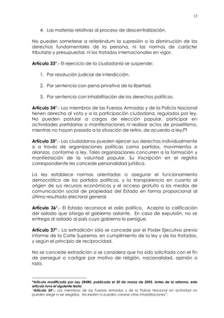 12
4. Las materias relativas al proceso de descentralización.
No pueden someterse a referéndum la supresión o la disminución de los
derechos fundamentales de la persona, ni las normas de carácter
tributario y presupuestal, ni los tratados internacionales en vigor.
Artículo 33°.- El ejercicio de la ciudadanía se suspende:
1. Por resolución judicial de interdicción.
2. Por sentencia con pena privativa de la libertad.
3. Por sentencia con inhabilitación de los derechos políticos.
Artículo 34°.- Los miembros de las Fuerzas Armadas y de la Policía Nacional
tienen derecho al voto y a la participación ciudadana, regulados por ley.
No pueden postular a cargos de elección popular, participar en
actividades partidarias o manifestaciones ni realizar actos de proselitismo,
mientras no hayan pasado a la situación de retiro, de acuerdo a ley.(*)
Artículo 35°.- Los ciudadanos pueden ejercer sus derechos individualmente
o a través de organizaciones políticas como partidos, movimientos o
alianzas, conforme a ley. Tales organizaciones concurren a la formación y
manifestación de la voluntad popular. Su inscripción en el registro
correspondiente les concede personalidad jurídica.
La ley establece normas orientadas a asegurar el funcionamiento
democrático de los partidos políticos, y la transparencia en cuanto al
origen de sus recursos económicos y el acceso gratuito a los medios de
comunicación social de propiedad del Estado en forma proporcional al
último resultado electoral general.
Artículo 36°.- El Estado reconoce el asilo político. Acepta la calificación
del asilado que otorga el gobierno asilante. En caso de expulsión, no se
entrega al asilado al país cuyo gobierno lo persigue.
Artículo 37°.- La extradición sólo se concede por el Poder Ejecutivo previo
informe de la Corte Suprema, en cumplimiento de la ley y de los tratados,
y según el principio de reciprocidad.
No se concede extradición si se considera que ha sido solicitada con el fin
de perseguir o castigar por motivo de religión, nacionalidad, opinión o
raza.
*Artículo modificado por Ley 28480, publicada el 30 de marzo de 2005. Antes de la reforma, este
artículo tuvo el siguiente texto:
“Artículo 34°.- Los miembros de las Fuerzas Armadas y de la Policía Nacional en actividad no
pueden elegir ni ser elegidos. No existen ni pueden crearse otras inhabilitaciones”.
 