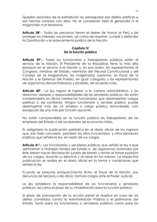 13
Quedan excluidos de la extradición los perseguidos por delitos políticos o
por hechos conexos con ellos. No se consideran tales el genocidio ni el
magnicidio ni el terrorismo.
Artículo 38°.- Todos los peruanos tienen el deber de honrar al Perú y de
proteger los intereses nacionales, así como de respetar, cumplir y defender
la Constitución y el ordenamiento jurídico de la Nación.
Capítulo IV
De la función pública
Artículo 39°.- Todos los funcionarios y trabajadores públicos están al
servicio de la Nación. El Presidente de la República tiene la más alta
jerarquía en el servicio a la Nación y, en ese orden, los representantes al
Congreso, ministros de Estado, miembros del Tribunal Constitucional y del
Consejo de la Magistratura, los magistrados supremos, el Fiscal de la
Nación y el Defensor del Pueblo, en igual categoría; y los representantes
de organismos descentralizados y alcaldes, de acuerdo a ley.
Artículo 40°.- La ley regula el ingreso a la carrera administrativa, y los
derechos, deberes y responsabilidades de los servidores públicos. No están
comprendidos en dicha carrera los funcionarios que desempeñan cargos
políticos o de confianza. Ningún funcionario o servidor público puede
desempeñar más de un empleo o cargo público remunerado, con
excepción de uno más por función docente.
No están comprendidos en la función pública los trabajadores de las
empresas del Estado o de sociedades de economía mixta.
Es obligatoria la publicación periódica en el diario oficial de los ingresos
que, por todo concepto, perciben los altos funcionarios, y otros servidores
públicos que señala la ley, en razón de sus cargos.
Artículo 41°.- Los funcionarios y servidores públicos que señala la ley o que
administran o manejan fondos del Estado o de organismos sostenidos por
éste deben hacer declaración jurada de bienes y rentas al tomar posesión
de sus cargos, durante su ejercicio y al cesar en los mismos. La respectiva
publicación se realiza en el diario oficial en la forma y condiciones que
señala la ley.
Cuando se presume enriquecimiento ilícito, el Fiscal de la Nación, por
denuncia de terceros o de oficio, formula cargos ante el Poder Judicial.
La ley establece la responsabilidad de los funcionarios y servidores
públicos, así como el plazo de su inhabilitación para la función pública.
El plazo de prescripción de la acción penal se duplica en caso de los
delitos cometidos contra la Administración Pública o el patrimonio del
Estado, tanto para los funcionarios o servidores públicos como para los
 