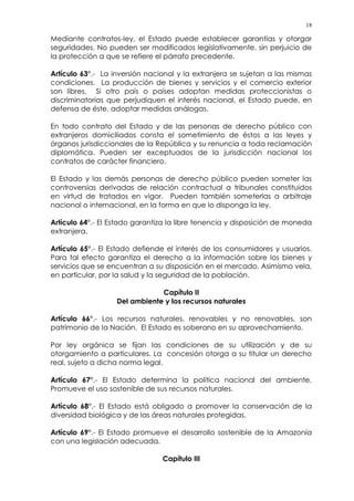 18
Mediante contratos-ley, el Estado puede establecer garantías y otorgar
seguridades. No pueden ser modificados legislativamente, sin perjuicio de
la protección a que se refiere el párrafo precedente.
Artículo 63°.- La inversión nacional y la extranjera se sujetan a las mismas
condiciones. La producción de bienes y servicios y el comercio exterior
son libres. Si otro país o países adoptan medidas proteccionistas o
discriminatorias que perjudiquen el interés nacional, el Estado puede, en
defensa de éste, adoptar medidas análogas.
En todo contrato del Estado y de las personas de derecho público con
extranjeros domiciliados consta el sometimiento de éstos a las leyes y
órganos jurisdiccionales de la República y su renuncia a toda reclamación
diplomática. Pueden ser exceptuados de la jurisdicción nacional los
contratos de carácter financiero.
El Estado y las demás personas de derecho público pueden someter las
controversias derivadas de relación contractual a tribunales constituidos
en virtud de tratados en vigor. Pueden también someterlas a arbitraje
nacional o internacional, en la forma en que lo disponga la ley.
Artículo 64°.- El Estado garantiza la libre tenencia y disposición de moneda
extranjera.
Artículo 65°.- El Estado defiende el interés de los consumidores y usuarios.
Para tal efecto garantiza el derecho a la información sobre los bienes y
servicios que se encuentran a su disposición en el mercado. Asimismo vela,
en particular, por la salud y la seguridad de la población.
Capítulo II
Del ambiente y los recursos naturales
Artículo 66°.- Los recursos naturales, renovables y no renovables, son
patrimonio de la Nación. El Estado es soberano en su aprovechamiento.
Por ley orgánica se fijan las condiciones de su utilización y de su
otorgamiento a particulares. La concesión otorga a su titular un derecho
real, sujeto a dicha norma legal.
Artículo 67°.- El Estado determina la política nacional del ambiente.
Promueve el uso sostenible de sus recursos naturales.
Artículo 68°.- El Estado está obligado a promover la conservación de la
diversidad biológica y de las áreas naturales protegidas.
Artículo 69°.- El Estado promueve el desarrollo sostenible de la Amazonía
con una legislación adecuada.
Capítulo III
 