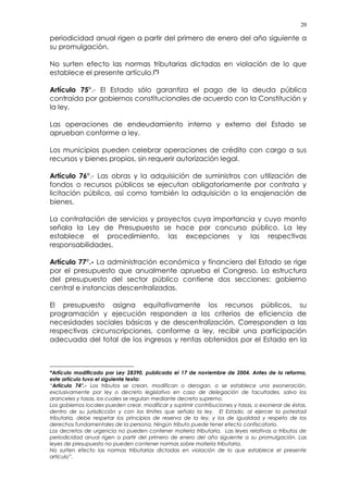 20
periodicidad anual rigen a partir del primero de enero del año siguiente a
su promulgación.
No surten efecto las normas tributarias dictadas en violación de lo que
establece el presente artículo.(*)
Artículo 75°.- El Estado sólo garantiza el pago de la deuda pública
contraída por gobiernos constitucionales de acuerdo con la Constitución y
la ley.
Las operaciones de endeudamiento interno y externo del Estado se
aprueban conforme a ley.
Los municipios pueden celebrar operaciones de crédito con cargo a sus
recursos y bienes propios, sin requerir autorización legal.
Artículo 76°.- Las obras y la adquisición de suministros con utilización de
fondos o recursos públicos se ejecutan obligatoriamente por contrata y
licitación pública, así como también la adquisición o la enajenación de
bienes.
La contratación de servicios y proyectos cuya importancia y cuyo monto
señala la Ley de Presupuesto se hace por concurso público. La ley
establece el procedimiento, las excepciones y las respectivas
responsabilidades.
Artículo 77°.- La administración económica y financiera del Estado se rige
por el presupuesto que anualmente aprueba el Congreso. La estructura
del presupuesto del sector público contiene dos secciones: gobierno
central e instancias descentralizadas.
El presupuesto asigna equitativamente los recursos públicos, su
programación y ejecución responden a los criterios de eficiencia de
necesidades sociales básicas y de descentralización. Corresponden a las
respectivas circunscripciones, conforme a ley, recibir una participación
adecuada del total de los ingresos y rentas obtenidos por el Estado en la
*Artículo modificado por Ley 28390, publicada el 17 de noviembre de 2004. Antes de la reforma,
este artículo tuvo el siguiente texto:
“Artículo 74°.- Los tributos se crean, modifican o derogan, o se establece una exoneración,
exclusivamente por ley o decreto legislativo en caso de delegación de facultades, salvo los
aranceles y tasas, los cuales se regulan mediante decreto supremo.
Los gobiernos locales pueden crear, modificar y suprimir contribuciones y tasas, o exonerar de éstas,
dentro de su jurisdicción y con los límites que señala la ley. El Estado, al ejercer la potestad
tributaria, debe respetar los principios de reserva de la ley, y los de igualdad y respeto de los
derechos fundamentales de la persona. Ningún tributo puede tener efecto confiscatorio.
Los decretos de urgencia no pueden contener materia tributaria. Las leyes relativas a tributos de
periodicidad anual rigen a partir del primero de enero del año siguiente a su promulgación. Las
leyes de presupuesto no pueden contener normas sobre materia tributaria.
No surten efecto las normas tributarias dictadas en violación de lo que establece el presente
artículo”.
 