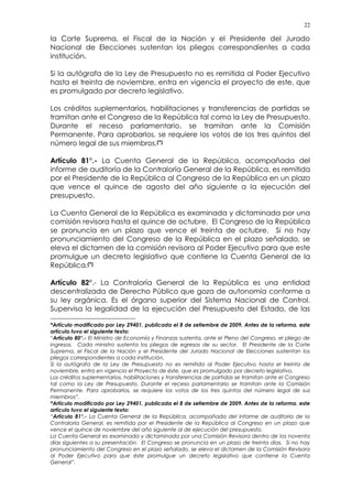 22
la Corte Suprema, el Fiscal de la Nación y el Presidente del Jurado
Nacional de Elecciones sustentan los pliegos correspondientes a cada
institución.
Si la autógrafa de la Ley de Presupuesto no es remitida al Poder Ejecutivo
hasta el treinta de noviembre, entra en vigencia el proyecto de este, que
es promulgado por decreto legislativo.
Los créditos suplementarios, habilitaciones y transferencias de partidas se
tramitan ante el Congreso de la República tal como la Ley de Presupuesto.
Durante el receso parlamentario, se tramitan ante la Comisión
Permanente. Para aprobarlos, se requiere los votos de los tres quintos del
número legal de sus miembros.(*)
Artículo 81°.- La Cuenta General de la República, acompañada del
informe de auditoría de la Contraloría General de la República, es remitida
por el Presidente de la República al Congreso de la República en un plazo
que vence el quince de agosto del año siguiente a la ejecución del
presupuesto.
La Cuenta General de la República es examinada y dictaminada por una
comisión revisora hasta el quince de octubre. El Congreso de la República
se pronuncia en un plazo que vence el treinta de octubre. Si no hay
pronunciamiento del Congreso de la República en el plazo señalado, se
eleva el dictamen de la comisión revisora al Poder Ejecutivo para que este
promulgue un decreto legislativo que contiene la Cuenta General de la
República.(*)
Artículo 82°.- La Contraloría General de la República es una entidad
descentralizada de Derecho Público que goza de autonomía conforme a
su ley orgánica. Es el órgano superior del Sistema Nacional de Control.
Supervisa la legalidad de la ejecución del Presupuesto del Estado, de las
*Artículo modificado por Ley 29401, publicada el 8 de setiembre de 2009. Antes de la reforma, este
artículo tuvo el siguiente texto:
“Artículo 80°.- El Ministro de Economía y Finanzas sustenta, ante el Pleno del Congreso, el pliego de
ingresos. Cada ministro sustenta los pliegos de egresos de su sector. El Presidente de la Corte
Suprema, el Fiscal de la Nación y el Presidente del Jurado Nacional de Elecciones sustentan los
pliegos correspondientes a cada institución.
Si la autógrafa de la Ley de Presupuesto no es remitida al Poder Ejecutivo hasta el treinta de
noviembre, entra en vigencia el Proyecto de éste, que es promulgado por decreto legislativo.
Los créditos suplementarios, habilitaciones y transferencias de partidas se tramitan ante el Congreso
tal como la Ley de Presupuesto. Durante el receso parlamentario se tramitan ante la Comisión
Permanente. Para aprobarlos, se requiere los votos de los tres quintos del número legal de sus
miembros”.
*Artículo modificado por Ley 29401, publicada el 8 de setiembre de 2009. Antes de la reforma, este
artículo tuvo el siguiente texto:
“Artículo 81°.- La Cuenta General de la República, acompañada del informe de auditoría de la
Contraloría General, es remitida por el Presidente de la República al Congreso en un plazo que
vence el quince de noviembre del año siguiente al de ejecución del presupuesto.
La Cuenta General es examinada y dictaminada por una Comisión Revisora dentro de los noventa
días siguientes a su presentación. El Congreso se pronuncia en un plazo de treinta días. Si no hay
pronunciamiento del Congreso en el plazo señalado, se eleva el dictamen de la Comisión Revisora
al Poder Ejecutivo para que éste promulgue un decreto legislativo que contiene la Cuenta
General”.
 