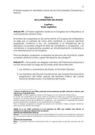 25
El Estado respeta la identidad cultural de las Comunidades Campesinas y
Nativas.
TÍTULO IV
DE LA ESTRUCTURA DEL ESTADO
Capítulo I
Poder Legislativo
Artículo 90°.- El Poder Legislativo reside en el Congreso de la República, el
cual consta de cámara única.
El número de congresistas es de ciento treinta. El Congreso de la República
se elige por un período de cinco años mediante un proceso electoral
organizado conforme a ley. Los candidatos a la Presidencia de la
República no pueden integrar las listas de candidatos a congresistas. Los
candidatos a vicepresidentes pueden ser simultáneamente candidatos a
una representación en el Congreso.
Para ser elegido congresista, se requiere ser peruano de nacimiento, haber
cumplido veinticinco años y gozar del derecho de sufragio.(*)
Artículo 91°.- No pueden ser elegidos miembros del Parlamento Nacional si
no han renunciado al cargo seis (6) meses antes de la elección:
1. Los ministros y viceministros de Estado, el Contralor General.
2. Los miembros del Tribunal Constitucional, del Consejo Nacional de la
Magistratura, del Poder Judicial, del Ministerio Público, del Jurado
Nacional de Elecciones, ni el Defensor del Pueblo.
* Artículo modificado por Ley 29402, publicada el 8 de setiembre de 2009. Antes de la reforma, este
artículo tuvo el siguiente texto:
“Artículo 90°.- El Poder Legislativo reside en el Congreso, el cual consta de Cámara Única.
El número de congresistas es de ciento veinte. El Congreso se elige por un período de cinco años
mediante un proceso electoral organizado conforme a ley. Los candidatos a la presidencia no
pueden integrar las listas de candidatos a congresistas. Los candidatos a vicepresidentes pueden
ser simultáneamente candidatos a una representación a Congreso.
Para ser elegido congresista se requiere ser peruano de nacimiento, haber cumplido veinticinco
años y gozar del derecho de sufragio”.
*NOTA: En la Ley 29402, publicada el 8 de setiembre de 2009, que modifica este artículo, se
incorporan las siguientes disposiciones transitorias:
DISPOSICIÓN TRANSITORIA ESPECIAL
Tercera.- El Jurado Nacional de Elecciones (JNE) distribuye los escaños en cantidad de cuatro para
Lima Provincias sin afectar la distribución nacional existente y los seis escaños restantes conforme a
ley.
DISPOSICIÓN TRANSITORIA
Única.- La presente reforma constitucional entra en vigencia para el proceso electoral del año
2011.
 