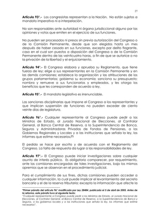 27
Artículo 93°.- Los congresistas representan a la Nación. No están sujetos a
mandato imperativo ni a interpelación.
No son responsables ante autoridad ni órgano jurisdiccional alguno por las
opiniones y votos que emiten en el ejercicio de sus funciones.
No pueden ser procesados ni presos sin previa autorización del Congreso o
de la Comisión Permanente, desde que son elegidos hasta un mes
después de haber cesado en sus funciones, excepto por delito flagrante,
caso en el cual son puestos a disposición del Congreso o de la Comisión
Permanente dentro de las veinticuatro horas, a fin de que se autorice o no
la privación de la libertad y el enjuiciamiento.
Artículo 94°.- El Congreso elabora y aprueba su Reglamento, que tiene
fuerza de ley; elige a sus representantes en la Comisión Permanente y en
las demás comisiones; establece la organización y las atribuciones de los
grupos parlamentarios; gobierna su economía; sanciona su presupuesto;
nombra y remueve a sus funcionarios y empleados, y les otorga los
beneficios que les corresponden de acuerdo a ley.
Artículo 95°.- El mandato legislativo es irrenunciable.
Las sanciones disciplinarias que impone el Congreso a los representantes y
que implican suspensión de funciones no pueden exceder de ciento
veinte días de legislatura.
Artículo 96°.- Cualquier representante al Congreso puede pedir a los
Ministros de Estado, al Jurado Nacional de Elecciones, al Contralor
General, al Banco Central de Reserva, a la Superintendencia de Banca,
Seguros y Administradoras Privadas de Fondos de Pensiones, a los
Gobiernos Regionales y Locales y a las instituciones que señala la ley, los
informes que estime necesarios.(*)
El pedido se hace por escrito y de acuerdo con el Reglamento del
Congreso. La falta de respuesta da lugar a las responsabilidades de ley.
Artículo 97°.- El Congreso puede iniciar investigaciones sobre cualquier
asunto de interés público. Es obligatorio comparecer, por requerimiento,
ante las comisiones encargadas de tales investigaciones, bajo los mismos
apremios que se observan en el procedimiento judicial.
Para el cumplimiento de sus fines, dichas comisiones pueden acceder a
cualquier información, la cual puede implicar el levantamiento del secreto
bancario y el de la reserva tributaria; excepto la información que afecte la
*Primer párrafo del artículo 96° modificado por Ley 28484, publicada el 5 de abril de 2005. Antes de
la reforma, este párrafo tuvo el siguiente texto:
“Cualquier representante a Congreso puede pedir a los Ministros de Estado, al Jurado Nacional de
Elecciones, al Contralor General, al Banco Central de Reserva, a la Superintendencia de Banca y
Seguros, a los gobiernos locales y a las instituciones que señala la ley, los informes que estime
necesarios”.
 