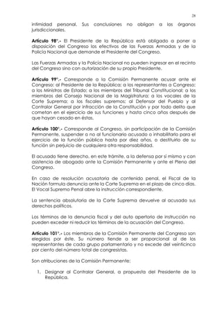 28
intimidad personal. Sus conclusiones no obligan a los órganos
jurisdiccionales.
Artículo 98°.- El Presidente de la República está obligado a poner a
disposición del Congreso los efectivos de las Fuerzas Armadas y de la
Policía Nacional que demande el Presidente del Congreso.
Las Fuerzas Armadas y la Policía Nacional no pueden ingresar en el recinto
del Congreso sino con autorización de su propio Presidente.
Artículo 99°.- Corresponde a la Comisión Permanente acusar ante el
Congreso: al Presidente de la República; a los representantes a Congreso;
a los Ministros de Estado; a los miembros del Tribunal Constitucional; a los
miembros del Consejo Nacional de la Magistratura; a los vocales de la
Corte Suprema; a los fiscales supremos; al Defensor del Pueblo y al
Contralor General por infracción de la Constitución y por todo delito que
cometan en el ejercicio de sus funciones y hasta cinco años después de
que hayan cesado en éstas.
Artículo 100°.- Corresponde al Congreso, sin participación de la Comisión
Permanente, suspender o no al funcionario acusado o inhabilitarlo para el
ejercicio de la función pública hasta por diez años, o destituirlo de su
función sin perjuicio de cualquiera otra responsabilidad.
El acusado tiene derecho, en este trámite, a la defensa por sí mismo y con
asistencia de abogado ante la Comisión Permanente y ante el Pleno del
Congreso.
En caso de resolución acusatoria de contenido penal, el Fiscal de la
Nación formula denuncia ante la Corte Suprema en el plazo de cinco días.
El Vocal Supremo Penal abre la instrucción correspondiente.
La sentencia absolutoria de la Corte Suprema devuelve al acusado sus
derechos políticos.
Los términos de la denuncia fiscal y del auto apertorio de instrucción no
pueden exceder ni reducir los términos de la acusación del Congreso.
Artículo 101°.- Los miembros de la Comisión Permanente del Congreso son
elegidos por éste. Su número tiende a ser proporcional al de los
representantes de cada grupo parlamentario y no excede del veinticinco
por ciento del número total de congresistas.
Son atribuciones de la Comisión Permanente:
1. Designar al Contralor General, a propuesta del Presidente de la
República.
 