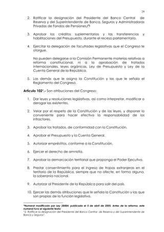 29
2. Ratificar la designación del Presidente del Banco Central de
Reserva y del Superintendente de Banca, Seguros y Administradoras
Privadas de Fondos de Pensiones.(*)
3. Aprobar los créditos suplementarios y las transferencias y
habilitaciones del Presupuesto, durante el receso parlamentario.
4. Ejercitar la delegación de facultades legislativas que el Congreso le
otorgue.
No pueden delegarse a la Comisión Permanente materias relativas a
reforma constitucional, ni a la aprobación de tratados
internacionales, leyes orgánicas, Ley de Presupuesto y Ley de la
Cuenta General de la República.
5. Las demás que le asigna la Constitución y las que le señala el
Reglamento del Congreso.
Artículo 102°.- Son atribuciones del Congreso:
1. Dar leyes y resoluciones legislativas, así como interpretar, modificar o
derogar las existentes.
2. Velar por el respeto de la Constitución y de las leyes, y disponer lo
conveniente para hacer efectiva la responsabilidad de los
infractores.
3. Aprobar los tratados, de conformidad con la Constitución.
4. Aprobar el Presupuesto y la Cuenta General.
5. Autorizar empréstitos, conforme a la Constitución.
6. Ejercer el derecho de amnistía.
7. Aprobar la demarcación territorial que proponga el Poder Ejecutivo.
8. Prestar consentimiento para el ingreso de tropas extranjeras en el
territorio de la República, siempre que no afecte, en forma alguna,
la soberanía nacional.
9. Autorizar al Presidente de la República para salir del país.
10. Ejercer las demás atribuciones que le señala la Constitución y las que
son propias de la función legislativa.
*Numeral modificado por Ley 28484, publicada el 5 de abril de 2005. Antes de la reforma, este
numeral tuvo el siguiente texto:
“2. Ratificar la designación del Presidente del Banco Central de Reserva y del Superintendente de
Banca y Seguros”.
 