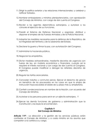 34
11.Dirigir la política exterior y las relaciones internacionales; y celebrar y
ratificar tratados.
12.Nombrar embajadores y ministros plenipotenciarios, con aprobación
del Consejo de Ministros, con cargo de dar cuenta al Congreso.
13.Recibir a los agentes diplomáticos extranjeros, y autorizar a los
cónsules el ejercicio de sus funciones.
14.Presidir el Sistema de Defensa Nacional; y organizar, distribuir y
disponer el empleo de las Fuerzas Armadas y de la Policía Nacional.
15.Adoptar las medidas necesarias para la defensa de la República, de
la integridad del territorio y de la soberanía del Estado.
16.Declarar la guerra y firmar la paz, con autorización del Congreso.
17.Administrar la hacienda pública.
18.Negociar los empréstitos.
19.Dictar medidas extraordinarias, mediante decretos de urgencia con
fuerza de ley, en materia económica y financiera, cuando así lo
requiere el interés nacional y con cargo de dar cuenta al Congreso.
El Congreso puede modificar o derogar los referidos decretos de
urgencia.
20.Regular las tarifas arancelarias.
21.Conceder indultos y conmutar penas. Ejercer el derecho de gracia
en beneficio de los procesados en los casos en que la etapa de
instrucción haya excedido el doble de su plazo más su ampliatoria.
22.Conferir condecoraciones en nombre de la Nación, con acuerdo del
Consejo de Ministros.
23.Autorizar a los peruanos para servir en un ejército extranjero. Y
24.Ejercer las demás funciones de gobierno y administración que la
Constitución y las leyes le encomiendan.
Capítulo V
Del Consejo de Ministros
Artículo 119°.- La dirección y la gestión de los servicios públicos están
confiadas al Consejo de Ministros; y a cada ministro en los asuntos que
competen a la cartera a su cargo.
 