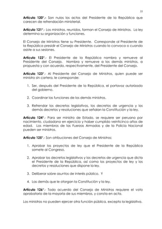 35
Artículo 120°.- Son nulos los actos del Presidente de la República que
carecen de refrendación ministerial.
Artículo 121°.- Los ministros, reunidos, forman el Consejo de Ministros. La ley
determina su organización y funciones.
El Consejo de Ministros tiene su Presidente. Corresponde al Presidente de
la República presidir el Consejo de Ministros cuando lo convoca o cuando
asiste a sus sesiones.
Artículo 122°.- El Presidente de la República nombra y remueve al
Presidente del Consejo. Nombra y remueve a los demás ministros, a
propuesta y con acuerdo, respectivamente, del Presidente del Consejo.
Artículo 123°.- Al Presidente del Consejo de Ministros, quien puede ser
ministro sin cartera, le corresponde:
1. Ser, después del Presidente de la República, el portavoz autorizado
del gobierno.
2. Coordinar las funciones de los demás ministros.
3. Refrendar los decretos legislativos, los decretos de urgencia y los
demás decretos y resoluciones que señalan la Constitución y la ley.
Artículo 124°.- Para ser ministro de Estado, se requiere ser peruano por
nacimiento, ciudadano en ejercicio y haber cumplido veinticinco años de
edad. Los miembros de las Fuerzas Armadas y de la Policía Nacional
pueden ser ministros.
Artículo 125°.- Son atribuciones del Consejo de Ministros:
1. Aprobar los proyectos de ley que el Presidente de la República
somete al Congreso.
2. Aprobar los decretos legislativos y los decretos de urgencia que dicta
el Presidente de la República, así como los proyectos de ley y los
decretos y resoluciones que dispone la ley.
3. Deliberar sobre asuntos de interés público. Y
4. Las demás que le otorgan la Constitución y la ley.
Artículo 126°.- Todo acuerdo del Consejo de Ministros requiere el voto
aprobatorio de la mayoría de sus miembros, y consta en acta.
Los ministros no pueden ejercer otra función pública, excepto la legislativa.
 