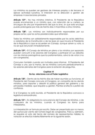 36
Los ministros no pueden ser gestores de intereses propios o de terceros ni
ejercer actividad lucrativa, ni intervenir en la dirección o gestión de
empresas ni asociaciones privadas.
Artículo 127°.- No hay ministros interinos. El Presidente de la República
puede encomendar a un ministro que, con retención de su cartera, se
encargue de otra por impedimento del que la sirve, sin que este encargo
pueda prolongarse por más de treinta días ni trasmitirse a otros ministros.
Artículo 128°.- Los ministros son individualmente responsables por sus
propios actos y por los actos presidenciales que refrendan.
Todos los ministros son solidariamente responsables por los actos delictivos
o violatorios de la Constitución o de las leyes en que incurra el Presidente
de la República o que se acuerden en Consejo, aunque salven su voto, a
no ser que renuncien inmediatamente.
Artículo 129°.- El Consejo de Ministros en pleno o los ministros por separado
pueden concurrir a las sesiones del Congreso y participar en sus debates
con las mismas prerrogativas que los parlamentarios, salvo la de votar si no
son congresistas.
Concurren también cuando son invitados para informar. El Presidente del
Consejo o uno, por lo menos, de los ministros concurre periódicamente a
las sesiones plenarias del Congreso para la estación de preguntas.
Capítulo VI
De las relaciones con el Poder Legislativo
Artículo 130°.- Dentro de los treinta días de haber asumido sus funciones, el
Presidente del Consejo concurre al Congreso, en compañía de los demás
ministros, para exponer y debatir la política general del gobierno y las
principales medidas que requiere su gestión. Plantea al efecto cuestión de
confianza.
Si el Congreso no está reunido, el Presidente de la República convoca a
legislatura extraordinaria.
Artículo 131°.- Es obligatoria la concurrencia del Consejo de Ministros, o de
cualquiera de los ministros, cuando el Congreso los llama para
interpelarlos.
La interpelación se formula por escrito. Debe ser presentada por no menos
del quince por ciento del número legal de congresistas. Para su admisión,
se requiere el voto del tercio del número de representantes hábiles; la
votación se efectúa indefectiblemente en la siguiente sesión.
 