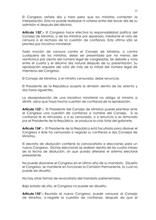 37
El Congreso señala día y hora para que los ministros contesten la
interpelación. Esta no puede realizarse ni votarse antes del tercer día de su
admisión ni después del décimo.
Artículo 132°.- El Congreso hace efectiva la responsabilidad política del
Consejo de Ministros, o de los ministros por separado, mediante el voto de
censura o el rechazo de la cuestión de confianza. Esta última sólo se
plantea por iniciativa ministerial.
Toda moción de censura contra el Consejo de Ministros, o contra
cualquiera de los ministros, debe ser presentada por no menos del
veinticinco por ciento del número legal de congresistas. Se debate y vota
entre el cuarto y el décimo día natural después de su presentación. Su
aprobación requiere del voto de más de la mitad del número legal de
miembros del Congreso.
El Consejo de Ministros, o el ministro censurado, debe renunciar.
El Presidente de la República acepta la dimisión dentro de las setenta y
dos horas siguientes.
La desaprobación de una iniciativa ministerial no obliga al ministro a
dimitir, salvo que haya hecho cuestión de confianza de la aprobación.
Artículo 133°.- El Presidente del Consejo de Ministros puede plantear ante
el Congreso una cuestión de confianza a nombre del Consejo. Si la
confianza le es rehusada, o si es censurado, o si renuncia o es removido
por el Presidente de la República, se produce la crisis total del gabinete.
Artículo 134°.- El Presidente de la República está facultado para disolver el
Congreso si éste ha censurado o negado su confianza a dos Consejos de
Ministros.
El decreto de disolución contiene la convocatoria a elecciones para un
nuevo Congreso. Dichas elecciones se realizan dentro de los cuatro meses
de la fecha de disolución, sin que pueda alterarse el sistema electoral
preexistente.
No puede disolverse el Congreso en el último año de su mandato. Disuelto
el Congreso, se mantiene en funciones la Comisión Permanente, la cual no
puede ser disuelta.
No hay otras formas de revocatoria del mandato parlamentario.
Bajo estado de sitio, el Congreso no puede ser disuelto.
Artículo 135°.- Reunido el nuevo Congreso, puede censurar al Consejo
de Ministros, o negarle la cuestión de confianza, después de que el
 