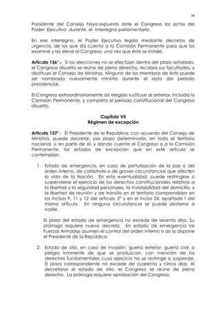 38
Presidente del Consejo haya expuesto ante el Congreso los actos del
Poder Ejecutivo durante el interregno parlamentario.
En ese interregno, el Poder Ejecutivo legisla mediante decretos de
urgencia, de los que da cuenta a la Comisión Permanente para que los
examine y los eleve al Congreso, una vez que éste se instale.
Artículo 136°.- Si las elecciones no se efectúan dentro del plazo señalado,
el Congreso disuelto se reúne de pleno derecho, recobra sus facultades, y
destituye al Consejo de Ministros. Ninguno de los miembros de éste puede
ser nombrado nuevamente ministro durante el resto del período
presidencial.
El Congreso extraordinariamente así elegido sustituye al anterior, incluida la
Comisión Permanente, y completa el período constitucional del Congreso
disuelto.
Capítulo VII
Régimen de excepción
Artículo 137°.- El Presidente de la República, con acuerdo del Consejo de
Ministros, puede decretar, por plazo determinado, en todo el territorio
nacional, o en parte de él, y dando cuenta al Congreso o a la Comisión
Permanente, los estados de excepción que en este artículo se
contemplan:
1. Estado de emergencia, en caso de perturbación de la paz o del
orden interno, de catástrofe o de graves circunstancias que afecten
la vida de la Nación. En esta eventualidad, puede restringirse o
suspenderse el ejercicio de los derechos constitucionales relativos a
la libertad y la seguridad personales, la inviolabilidad del domicilio, y
la libertad de reunión y de tránsito en el territorio comprendidos en
los incisos 9, 11 y 12 del artículo 2° y en el inciso 24, apartado f del
mismo artículo. En ninguna circunstancia se puede desterrar a
nadie.
El plazo del estado de emergencia no excede de sesenta días. Su
prórroga requiere nuevo decreto. En estado de emergencia las
Fuerzas Armadas asumen el control del orden interno si así lo dispone
el Presidente de la República.
2. Estado de sitio, en caso de invasión, guerra exterior, guerra civil, o
peligro inminente de que se produzcan, con mención de los
derechos fundamentales cuyo ejercicio no se restringe o suspende.
El plazo correspondiente no excede de cuarenta y cinco días. Al
decretarse el estado de sitio, el Congreso se reúne de pleno
derecho. La prórroga requiere aprobación del Congreso.
 