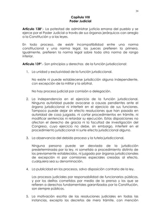 39
Capítulo VIII
Poder Judicial
Artículo 138°.- La potestad de administrar justicia emana del pueblo y se
ejerce por el Poder Judicial a través de sus órganos jerárquicos con arreglo
a la Constitución y a las leyes.
En todo proceso, de existir incompatibilidad entre una norma
constitucional y una norma legal, los jueces prefieren la primera.
Igualmente, prefieren la norma legal sobre toda otra norma de rango
inferior.
Artículo 139°.- Son principios y derechos de la función jurisdiccional:
1. La unidad y exclusividad de la función jurisdiccional.
No existe ni puede establecerse jurisdicción alguna independiente,
con excepción de la militar y la arbitral.
No hay proceso judicial por comisión o delegación.
2. La independencia en el ejercicio de la función jurisdiccional.
Ninguna autoridad puede avocarse a causas pendientes ante el
órgano jurisdiccional ni interferir en el ejercicio de sus funciones.
Tampoco puede dejar sin efecto resoluciones que han pasado en
autoridad de cosa juzgada, ni cortar procedimientos en trámite, ni
modificar sentencias ni retardar su ejecución. Estas disposiciones no
afectan el derecho de gracia ni la facultad de investigación del
Congreso, cuyo ejercicio no debe, sin embargo, interferir en el
procedimiento jurisdiccional ni surte efecto jurisdiccional alguno.
3. La observancia del debido proceso y la tutela jurisdiccional.
Ninguna persona puede ser desviada de la jurisdicción
predeterminada por la ley, ni sometida a procedimiento distinto de
los previamente establecidos, ni juzgada por órganos jurisdiccionales
de excepción ni por comisiones especiales creadas al efecto,
cualquiera sea su denominación.
4. La publicidad en los procesos, salvo disposición contraria de la ley.
Los procesos judiciales por responsabilidad de funcionarios públicos,
y por los delitos cometidos por medio de la prensa y los que se
refieren a derechos fundamentales garantizados por la Constitución,
son siempre públicos.
5. La motivación escrita de las resoluciones judiciales en todas las
instancias, excepto los decretos de mero trámite, con mención
 