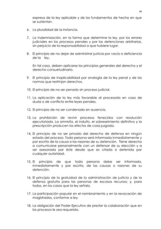 40
expresa de la ley aplicable y de los fundamentos de hecho en que
se sustentan.
6. La pluralidad de la instancia.
7. La indemnización, en la forma que determine la ley, por los errores
judiciales en los procesos penales y por las detenciones arbitrarias,
sin perjuicio de la responsabilidad a que hubiere lugar.
8. El principio de no dejar de administrar justicia por vacío o deficiencia
de la ley.
En tal caso, deben aplicarse los principios generales del derecho y el
derecho consuetudinario.
9. El principio de inaplicabilidad por analogía de la ley penal y de las
normas que restrinjan derechos.
10. El principio de no ser penado sin proceso judicial.
11. La aplicación de la ley más favorable al procesado en caso de
duda o de conflicto entre leyes penales.
12. El principio de no ser condenado en ausencia.
13. La prohibición de revivir procesos fenecidos con resolución
ejecutoriada. La amnistía, el indulto, el sobreseimiento definitivo y la
prescripción producen los efectos de cosa juzgada.
14. El principio de no ser privado del derecho de defensa en ningún
estado del proceso. Toda persona será informada inmediatamente y
por escrito de la causa o las razones de su detención. Tiene derecho
a comunicarse personalmente con un defensor de su elección y a
ser asesorada por éste desde que es citada o detenida por
cualquier autoridad.
15. El principio de que toda persona debe ser informada,
inmediatamente y por escrito, de las causas o razones de su
detención.
16. El principio de la gratuidad de la administración de justicia y de la
defensa gratuita para las personas de escasos recursos; y, para
todos, en los casos que la ley señala.
17. La participación popular en el nombramiento y en la revocación de
magistrados, conforme a ley.
18. La obligación del Poder Ejecutivo de prestar la colaboración que en
los procesos le sea requerida.
 