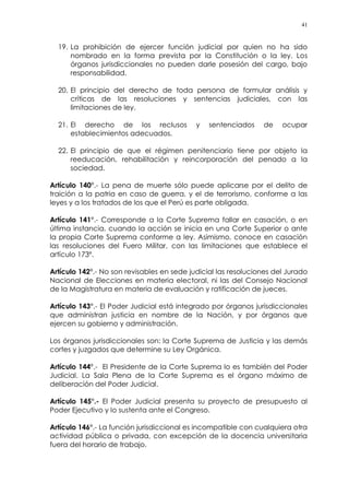 41
19. La prohibición de ejercer función judicial por quien no ha sido
nombrado en la forma prevista por la Constitución o la ley. Los
órganos jurisdiccionales no pueden darle posesión del cargo, bajo
responsabilidad.
20. El principio del derecho de toda persona de formular análisis y
críticas de las resoluciones y sentencias judiciales, con las
limitaciones de ley.
21. El derecho de los reclusos y sentenciados de ocupar
establecimientos adecuados.
22. El principio de que el régimen penitenciario tiene por objeto la
reeducación, rehabilitación y reincorporación del penado a la
sociedad.
Artículo 140°.- La pena de muerte sólo puede aplicarse por el delito de
traición a la patria en caso de guerra, y el de terrorismo, conforme a las
leyes y a los tratados de los que el Perú es parte obligada.
Artículo 141°.- Corresponde a la Corte Suprema fallar en casación, o en
última instancia, cuando la acción se inicia en una Corte Superior o ante
la propia Corte Suprema conforme a ley. Asimismo, conoce en casación
las resoluciones del Fuero Militar, con las limitaciones que establece el
artículo 173º.
Artículo 142°.- No son revisables en sede judicial las resoluciones del Jurado
Nacional de Elecciones en materia electoral, ni las del Consejo Nacional
de la Magistratura en materia de evaluación y ratificación de jueces.
Artículo 143°.- El Poder Judicial está integrado por órganos jurisdiccionales
que administran justicia en nombre de la Nación, y por órganos que
ejercen su gobierno y administración.
Los órganos jurisdiccionales son: la Corte Suprema de Justicia y las demás
cortes y juzgados que determine su Ley Orgánica.
Artículo 144°.- El Presidente de la Corte Suprema lo es también del Poder
Judicial. La Sala Plena de la Corte Suprema es el órgano máximo de
deliberación del Poder Judicial.
Artículo 145°.- El Poder Judicial presenta su proyecto de presupuesto al
Poder Ejecutivo y lo sustenta ante el Congreso.
Artículo 146°.- La función jurisdiccional es incompatible con cualquiera otra
actividad pública o privada, con excepción de la docencia universitaria
fuera del horario de trabajo.
 